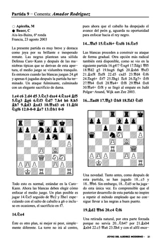 Partida 9 - Comenta: Amador Rodríguez
O Apicella, M
e Bauer, C
Aix-les-Bains, 6a ronda
Francia, 23 agosto 2003
La presente partida es muy breve y destaca
como joya por su brillante e inesperado
remate. Las negras plantean una sólida
Defensa Caro-Kann y después de las ma­
niobras típicas que se derivan de esta aper­
tura, el medio juego se vislumbra tranquilo.
Es entonces cuando las blancas juegan 24.g4
y apenas 6 jugadas después la partida ha ter­
minado. Un ataque fulminante, culminado
con un elegante sacrificio de dama.
l.e4 c6 2.d4 dS 3.�c3 dxe4 4.�xe4 .ifS
5.�g3 .ig6 6.�f3 �d7 7.h4 h6 8.h5
.ih7 9..id3 .ixd3 10.1Yxd3 e6 ll..if4
�gf6 12.0-0-0 .ie7 13.�bl 0-0
Todo esto es normal, estándar en la Caro­
Kann. Ahora las blancas deben elegir cómo
enfocar el medio juego. Un plan posible es
jugar 14.llJe5 seguido de '!;}'e2 y ghel espe­
culando con el salto de caballo a g6 o inclu­
so en ocasiones, el sacrificio en f7.
Éste es otro plan, ni mejor ni peor, simple­
mente diferente. La torre no irá al centro,
pues ahora que el caballo ha despejado el
avance del peón g, aguarda su oportunidad
para enfocar hacia el rey negro.
14...Va5 15.�xf6+ �xf6 16.�e5
Las blancas proceden a construir su ataque
de forma gradual. Otra opción más radical
también está disponible, como se vio en la
siguiente partida 16.g4!? llJxg4 17.gdgl '!;}'f5
18.'!;}'d2 g5 19.hxg6 fxg6 20.hh6 '!;}'xf3
2l.i.xf8 gxf8 22.d5 cxd5 23.'!;}'d4 ilJf6
24.gxg6+ rJJf7 25.ghgl gcs 26.gg7+ rJJf8
27.'!;}'h4 rJJe8 28.'!;}'a4+ rJJf8 29.m4 rJJes
30.'!;}'a4+ rJJf8 y se llegó al empate en Judit
Polgar-Anand, Wijk aan Zee 2003.
16..J��ad8 17.Vg3 �h8 18J��d3 �dS
Una novedad. Tanto antes, como después de
esta partida, se han jugado 18...c5 y
18...m6. Sin embargo, 18...llJd5 se ha juga­
do esta única vez. Es comprensible que el
posterior desarrollo de esta partida no inspire
a repetir el método empleado que no con­
sigue llevar a las negras a buen puerto.
19..id2 Vb6 20.c4 �f6
Una retirada natural, por otra parte forzada
porque no servía 20...llJb4? por 2l.i.xb4
i.xb4 22.c5 '!;}'a6 23.gh4 y con el alfil ence-
JOYAS DEL AJEDREZ MODERNO • 31
 