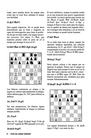 rrado, poco pueden hacer las negras para
evitar que su rival lleve adelante el ataque
con facilidad.
21..ie3 Da5?!
Otra jugada imprecisa. No se puede decir
directamente que es mala y asignarle un
signo de interrogación, pero tiene el proble­
ma de que no hace nada y las negras necesi­
tan activarse. Era mejor 2 l ...'�a6, que
mantiene presión sobre el peón de c4 al
tiempo que protege el suyo en b7.
22J�b3 Va6 23.Vf3 cbg8 24.g4!
Las blancas comienzan su ataque y las
negras no valoran adecuadamente el peligro.
Ahora debían jugar 24...tlJh7 para reforzar su
defensa.
24...�d7?! 25.g5!
Sin más preparativos, las blancas siguen
adelante, imprimiendo al ataque la máxima
energía posible.
Peor era 25....ixg5 26..ixg5 hxg5 27.h6 g6
28.tlJxd7 seguida de �f6 ganando en el acto.
26.dxe5 hxg5?
32 • JOYAS DEL AJEDREZ MODERNO
El error definitivo, aunque la partida estaba
ya en una situación muy grave, seguramente
irreversible. La única opción para resistir era
26...�xc4 27.gxh6 �d5 28.�xd5 l:!xd5
29.l:!xb7 .ic5 30..ixc5 l:!xc5 31.l:!gl y
aunque el final es muy malo para las negras,
con el cambio de damas han logrado elimi­
nar el peligro más inmediato y en un final de
torres siempre se puede luchar bastante.
27.h6! Vxc4
Ya es tarde para traer la dama, aunque las
opciones tampoco aportaban una solución
satisfactoria. Si 27...g6 28.h7+ �h8 29..ic5!
conquistando el acceso a la crucial casilla f6.
Y si 27...l:!fe8 28.hxg7 V;Vxc4 29.�h5 pene­
trando decisivamente.
28.hxg7 cbxg7
Seria injusto criticar a las negras por no
apreciar el peligro. Parece que el ataque no
llegará muy lejos porque la torre en b3 no lo
tiene fácil para conectar con la de h1, mien­
tras que a 29.�h5 sigue 29...l:!h8. Pero las
blancas encuentran una verdadera joya para
rematar fulminantemente.
29..ixg5! .ixg5 30.Vf6+!! 1-0
Las negras abandonan porque a 30....ixf6
sigue 3l.l:!g3+ con mate en dos.
 