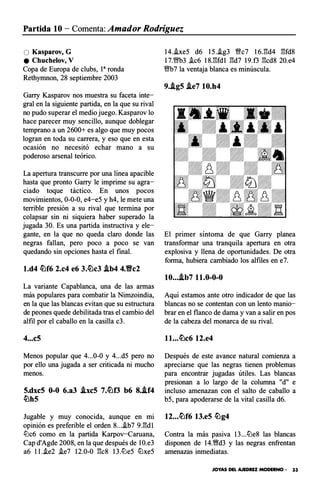 Partida 10 - Comenta: Amador Rodríguez
O Kasparov, G
e Chuchelov, V
Copa de Europa de clubs, 1a ronda
Rethymnon, 28 septiembre 2003
Garry Kasparov nos muestra su faceta inte­
gral en la siguiente partida, en la que su rival
no pudo superar el medio juego. Kasparov lo
hace parecer muy sencillo, aunque doblegar
temprano a un 2600+ es algo que muy pocos
logran en toda su carrera, y eso que en esta
ocasión no necesitó echar mano a su
poderoso arsenal teórico.
La apertura transcurre por una línea apacible
hasta que pronto Garry le imprime su agra­
ciado toque táctico. En unos pocos
movimientos, 0-0-0, e4-e5 y h4, le mete una
terrible presión a su rival que termina por
colapsar sin ni siquiera haber superado la
jugada 30. Es una partida instructiva y ele­
gante, en la que no queda claro donde las
negras fallan, pero poco a poco se van
quedando sin opciones hasta el final.
l.d4 c!bf6 2.c4 e6 3.c!bc3 i.b4 4.�c2
La variante Capablanca, una de las armas
más populares para combatir la Nimzoindia,
en la que las blancas evitan que su estructura
de peones quede debilitada tras el cambio del
alfil por el caballo en la casilla c3.
4...c5
Menos popular que 4...0-0 y 4...d5 pero no
por ello una jugada a ser criticada ni mucho
menos.
5.dxc5 0-0 6.a3 i.xc5 7.c!bf3 b6 8.i.f4
ttlh5
Jugable y muy conocida, aunque en mi
opinión es preferible el orden 8....ib7 9J�dl
tt:lc6 como en la partida Karpov-Caruana,
Cap d'Agde 2008, en la que después de 1O.e3
a6 ll..ie2 .ie7 12.0-0 :1':c8 13.ttle5 tt:lxe5
14..ixe5 d6 15..ig3 Wffc7 16.:1':d4 :1':fd8
17.Wffb3 .ic6 18.:1':fd1 :1':d7 19.f3 :1':cd8 20.e4
Wffb7 la ventaja blanca es minúscula.
9.i.g5 i.e7 10.h4
El primer síntoma de que Garry planea
transformar una tranquila apertura en otra
explosiva y llena de oportunidades. De otra
forma, hubiera cambiado los alfiles en e7.
10...i.b7 11.0-0-0
Aquí estamos ante otro indicador de que las
blancas no se contentan con un lento manio­
brar en el flanco de dama y van a salir en pos
de la cabeza del monarca de su rival.
ll...c!bc6 12.e4
Después de este avance natural comienza a
apreciarse que las negras tienen problemas
para encontrar jugadas útiles. Las blancas
presionan a lo largo de la columna "d" e
incluso amenazan con el salto de caballo a
b5, para apoderarse de la vital casilla d6.
12...c!bf6 13.e5 c!bg4
Contra la más pasiva 13...tt:le8 las blancas
disponen de 14.�d3 y las negras enfrentan
amenazas inmediatas.
JOYAS DEL AJEDREZ MODERNO · 33
 