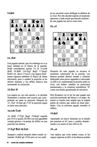 14..if4
14..J:�c8
Una jugada natural, que sin embargo no va a
tener utilidad en el futuro de la partida.
Podía considerarse quizás 14...f5 15.exf6
!xf6 16..!d6! ( 16.ll:lg5 .ixg5 17..ixg5
gxf2!) 16...hc3 17.bxc3 y las negras final­
mente lograron debilitar el flanco de dama
adversario, pero a cambio la posición se ha
abierto bastante y los alfiles blancos han
aumentado su cotización.
lS.<it>bl f5
Las negras no ven otra opción y se deciden
finalmente a realizar este avance que com­
promete un tanto su posición. Después de
15...lt:la5 16.lt:lg5 g6 17.f3 la posición negra
se baria muy precaria.
16.exf6 �xf6
16...!xf6 17.lt:lg5 hg5 18..ixg5 seguida
por 19.f3 y quizás 20.lt:lb5 con una agradable
ventaja gracias a la pareja de alfiles en una
posición tan abierta.
Kasparov confesó después haber estado va­
lorando 18.!d3 g6 19.h5 pero en sus análi-
34 • JOYAS DEL AJEDREZ MODERNO
sis no encontró como doblegar la defensa de
su rival. Por ello decidió esperar al momento
oportuno y nada mejor que hacerlo realizan­
do una jugada tan activa como ésta.
18...e5
Después de esta jugada se alcanza el
momento culminante de la partida. Las
blancas pueden ahorrar tiempo y esfuerzo
dedicando unos pocos segundos a retroceder
su alfil a e3, manteniendo la presión sobre su
rival, con ambos caballos en posiciones
amenazantes y la columna semiabierta "d"
como una fuente garantizada de iniciativa.
Pero Kasparov no es de los que juzgan una
posición partiendo del blanco y el negro. Su
mente es mucho más amplia que la amplia
paleta de colores que utiliza un buen dise­
ñador. Con su próxima jugada incendia el
tablero.
19..id3
Aportando un nuevo elemento en la batalla
por penetrar en h7, pero a cambio abando­
nando a su suerte al otro alfil en f4.
19...e4
Una réplica que evita ambas cosas; ni las
negras capturan al alfil, ni las blancas podrán
 