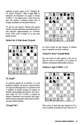 capturar al peón negro en h7. Después de
19...exf4?! 20..ixh7+ <;!;>h8 2l..ig6 '1!!fd8 la
intención de Kasparov era jugar la fuerte
22J!he1! y las negras pese a tener pieza de
más van rumbo a colapsar pronto ante el
empuje arrollador de las piezas blancas.
19. . .g6 era una opción valiente que quizás
merecía la pena intentarse, desembocando en
una posición hipercompleja en variantes
como 20.h5 exf4 2l.hxg6 en la que todo
puede ocurrir.
20.i.e2 h6 21.tiJd6 i.xd6 22..ixd6
22...hxg5?
La primera jugada de la partida a la cual
podemos asignar, sin temor a equivocamos,
un signo de interrogación. Es el primer error
y también el último, porque las negras no
tendrán oportunidad de rectificar. Era nece­
sario jugar 22...éi'Je7 23.éi'Jh3 y aunque las
blancas mantienen una posición más agra­
dable todas las opciones están todavía abier­
tas para ambos bandos.
23.hxg5 tiJh7
La única casilla de que dispone el caballo
pero le aguarda una gran sorpresa.
24Jhh7!! �xh7 25..ixf8 Y;'/xf8
De otra forma el alfil regresa a d6 con un
peón de más en el bolsillo y la victoria no
hubiera encontrado dificultades técnicas.
26.Y;'/xe4+ �g8 27.Y;'/d5+ 1-0
Para evitar el mate hay que taparse en f7 y
tras el cambio de damas la torre entra en d7.
JOYAS DEL AJEDREZ MODERNO • 35
 