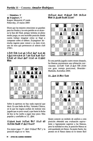 Partida 1 1 - Comenta: Amador Rodríguez
O Malakhov, V
e Zvjaginsev, V
Karpov Memorial, 68 ronda
Poikovsky, 23 marzo 2004
Dicen que las mejores emociones se guardan
para los finales y en esta partida no se alcan­
za la fase del final, porque termina en pleno
medio juego, en una increíble posición donde
cuesta trabajo imaginar cómo se llegó a
componer sobre el tablero. Zvjanginsev de­
rrocha ingenio para vencer a su duro rival,
uno de esos que pertenecen al selecto club
2700+.
l.�f3 �f6 2.c4 g6 3.�c3 J.g7 4.e4 d6
S.J.e2 0-0 6.0-0 eS 7.d4 �c6 8.dS �e7
9.�d2 aS 10.a3 .id7 ll.b3 c6 12..ib2
Bb6
Sobre la apertura no hay nada especial que
decir. Es una India de Rey, Variante Clásica,
en la que las negras acaban de realizar esta
jugada que es poco usual y que hasta la fecha
de hoy se ha vuelto a jugar muy poco. Más
popular y confiable es 12....ih6.
13.dxc6 bxc6 14.�a4 Bc7 lS.cS dS
16.�b6 Efad8 17..ic3 �xe4?
Era mejor jugar 17....ie6 18..ixa5 V!!a7 y la
posición negra se ve bien.
36 • JOYAS DEL AJEDREZ MODERNO
18.�xe4 dxe4 19.J.xaS �fS 20.�c4
Vb8 21.J.xd8 Efxd8 22.b4?
En una partida jugada cuatro meses después,
las blancas encontraron una refutación con­
vincente: 22.ltJd6! ltJd4 23..ic4 13f8 24.b4
con gran ventaja posicional, Shneider­
Markidis, Korinthos 2004.
22....ie6 23.Bel �d4
Quien conecte un módulo de análisis a esta
posición obtendrá una evaluación equiva­
lente o ligeramente superior a las blancas,
pero la realidad es otra, la posición blanca se
está quedando sin futuro. Su punto fuerte, los
peones en el flanco dama no lo tienen fácil
 