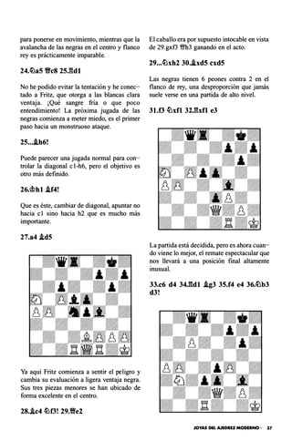 para ponerse en movimiento, mientras que la
avalancha de las negras en el centro y flanco
rey es prácticamente imparable.
24.�a5 VeS 25J�dl
No he podido evitar la tentación y he conec­
tado a Fritz, que otorga a las blancas clara
ventaja. ¡Qué sangre fría o que poco
entendimiento! La próxima jugada de las
negras comienza a meter miedo, es el primer
paso hacia un monstruoso ataque.
25....lh6!
Puede parecer una jugada normal para con­
trolar la diagonal e1-h6, pero el objetivo es
otro más definido.
26.cbhl .lf4!
Que es éste, cambiar de diagonal, apuntar no
hacia e1 sino hacia h2 que es mucho más
importante.
27.a4 .ld5
Ya aquí Fritz comienza a sentir el peligro y
cambia su evaluación a ligera ventaja negra.
Sus tres piezas menores se han ubicado de
forma excelente en el centro.
28..lc4 �f3! 29.Ve2
El caballo era por supuesto intocable en vista
de 29.gxf3 Wfh3 ganando en el acto.
29...�xh2 30..lxd5 cxd5
Las negras tienen 6 peones contra 2 en el
flanco de rey, una desproporción que jamás
suele verse en una partida de alto nivel.
31.f3 �xfl 32J�xfl e3
La partida está decidida, pero es ahora cuan­
do viene lo mejor, el remate espectacular que
nos llevará a una posición final altamente
inusual.
33.c6 d4 34J:�dl .lg3 35.f4 e4 36.�b3
d3!
JOYAS DEL AJEDREZ MODERNO - 37
 
