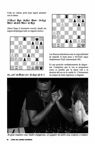 Cede un valioso peón para lograr penetrar
con la dama.
37.Ylfxe3 Ylfg4 38J�bl Ylfh4+ 39/�gl
Ylfh2+ 40/�fl Ylfhl+ 41.Ylfgl
Ahora llega el momento crucial, donde las
negras despliegan todo su ingenio táctico.
41...e3!! 42.Ylfxhl e2+ 43.mgt d2 0-1
Las blancas abandonan ante la imposibilidad
de impedir el mate pues a 44.lt:lxd2 sigue
simplemente 13xd2 amenazando l:!dl.
Es una posición verdaderamente de diagra­
ma. Cualquiera que la vea se preguntara
cómo es posible que la dama esté a la
derecha del rey en la casilla hl. Ciertamente
un ataque de mate ingenioso y elegante.
El gran maestro ruso Vadim Zvjaginsev, un jugador de estilo muy original y creativo
38 • JOYAS DEL AJEDREZ MODERNO
 