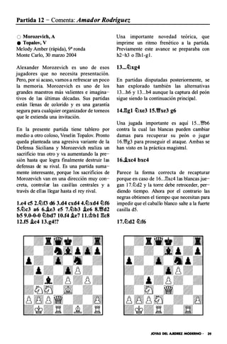 Partida 12 - Comenta: Amador Rodríguez
O Morozevich, A
e Topalov, V
Melody Amber (rápida), 9" ronda
Monte Carlo, 30 marzo 2004
Alexander Morozevich es uno de esos
jugadores que no necesita presentación.
Pero, por si acaso, vamos a refrescar un poco
la memoria. Morozevich es uno de los
grandes maestros más valientes e imagina­
tivos de las últimas décadas. Sus partidas
están llenas de colorido y es una garantía
segura para cualquier organizador de torneos
que le extienda una invitación.
En la presente partida tiene tablero por
medio a otro coloso, Veselin Topalov. Pronto
queda planteada una agresiva variante de la
Defensa Siciliana y Morozevich realiza un
sacrificio tras otro y va aumentando la pre­
sión hasta que logra finalmente destruir las
defensas de su rival. Es una partida suma­
mente interesante, porque los sacrificios de
Morozevich van en una dirección muy con­
creta, controlar las casillas centrales y a
través de ellas llegar hasta el rey rival.
l.e4 eS 2.�f3 d6 3.d4 cxd4 4.�xd4 �f6
S.�c3 a6 6..ie3 eS 7.�b3 .ie6 8.Yfd2
bS 9.0-0-0 �bd7 10.f4 .ie7 ll.�bl gcs
12.fS .ic4 13.g4!?
Una importante novedad teórica, que
imprime un ritmo frenético a la partida.
Previamente este avance se preparaba con
h2-h3 o E:hl-gl.
13...�xg4
En partidas disputadas posteriormente, se
han explorado también las alternativas
13...h6 y 13...b4 aunque la captura del peón
sigue siendo la continuación principal.
14.ggl �xe3 1S.Yfxe3 g6
Una jugada importante es aquí 15...§'b6
contra la cual las blancas pueden cambiar
damas para recuperar su peón o jugar
16.VNg3 para proseguir el ataque. Ambas se
han visto en la práctica magistral.
16..txc4 bxc4
Parece la forma correcta de recapturar
porque en caso de 16...E:xc4 las blancas jue­
gan 17.lüd2 y la torre debe retroceder, per­
diendo tiempo. Ahora por el contrario las
negras obtienen el tiempo que necesitan para
impedir que el caballo blanco salte ala fuerte
casilla d5.
JOYAS DEL AJEDREZ MODERNO - 39
 