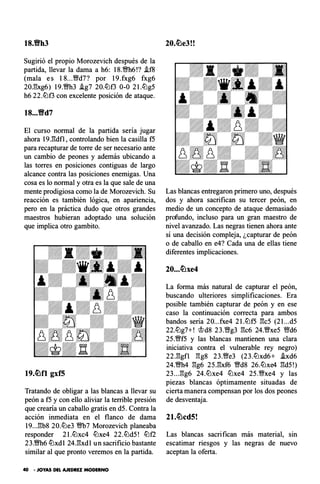 18.Vh3
Sugirió el propio Morozevich después de la
partida, llevar la dama a h6: 18.�6!? i.f8
(mala es 18...�d7? por 19.fxg6 fxg6
20J!xg6) 19.�3 i.g7 20.tt'lt3 0-0 2 1.tt'lg5
h6 22.tt'lt3 con excelente posición de ataque.
18...Vd7
El curso normal de la partida sería jugar
ahora 19.E:df l, controlando bien la casilla f5
para recapturar de torre de ser necesario ante
un cambio de peones y además ubicando a
las torres en posiciones contiguas de largo
alcance contra las posiciones enemigas. Una
cosa es lo normal y otra es la que sale de una
mente prodigiosa como la de Morozevich. Su
reacción es también lógica, en apariencia,
pero en la práctica dudo que otros grandes
maestros hubieran adoptado una solución
que implica otro gambito.
Tratando de obligar a las blancas a llevar su
peón a f5 y con ello aliviar la terrible presión
que crearía un caballo gratis en d5. Contra la
acción inmediata en el flanco de dama
19...E:b8 20.tt'le3 m7 Morozevich planeaba
responder 2 1.tt'lxc4 tt'lxe4 22.tt'ld5! tt'lf2
23.�6 tt'lxd 1 24.E:xd 1 un sacrificio bastante
similar al que pronto veremos en la partida.
40 • JOYAS DEL AJEDREZ MODERNO
20.�e3!!
Las blancas entregaron primero uno, después
dos y ahora sacrifican su tercer peón, en
medio de un concepto de ataque demasiado
profundo, incluso para un gran maestro de
nivel avanzado. Las negras tienen ahora ante
sí una decisión compleja, ¿capturar de peón
o de caballo en e4? Cada una de ellas tiene
diferentes implicaciones.
La forma más natural de capturar el peón,
buscando ulteriores simplificaciones. Era
posible también capturar de peón y en ese
caso la continuación correcta para ambos
bandos sería 20...fxe4 2 1.tt'lf5 E:c5 (2 1...d5
22.tt'lg7+! �d8 23.'Wg3 E:c6 24.Wxe5 '!Wd6
25.'1Wf5 y las blancas mantienen una clara
iniciativa contra el vulnerable rey negro)
22.E:gf l E:g8 23.'1We3 (23.tt'lxd6+ i.xd6
24.�4 E:g6 25.E:xf6 Wd8 26.tt'lxe4 E:d5!)
23...E:g6 24.tt'lxe4 tt'lxe4 25.�xe4 y las
piezas blancas óptimamente situadas de
cierta manera compensan por los dos peones
de desventaja.
Las blancas sacrifican más material, sin
escatimar riesgos y las negras de nuevo
aceptan la oferta.
 