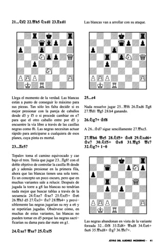 21...�f2 22.'1'h5 �xdl 23Jhdl
Llega el momento de la verdad. Las blancas
están a punto de conseguir lo máximo para
sus piezas. Tan sólo les falta decidir si es
mejor presionar con la pareja de caballos
desde d5 y f5 o si procede cambiar en e7
para que el otro caballo entre por d5 y
encuentre la vía libre a través de las casillas
negras como f6. Las negras necesitan actuar
rápido para anticiparse a cualquiera de esos
planes, cuya pinta es mortal.
23...fk5?
Topalov toma el camino equivocado y cae
bajo el tren. Tenía que jugar 23...13g8! con el
doble objetivo de controlar la casilla f6 desde
g6 y además presionar en la primera fila,
ahora que las blancas tienen una sola torre.
Es un concepto un poco oscuro, pero que en
muchas variantes sale a relucir. Después de
jugada la torre a g8 las blancas no tendrian
nada mejor que buscar tablas a través de la
secuencia 24.lt:xe7 @xe7 25.lt:xf5+ @e6
26.�h3 d5 27.lt:e3+ @e7 28.m4+ y previ­
siblemente las negras jugarían su rey a e6 y
se repetirían jugadas. Obsérvese cómo, en
muchas de estas variantes, las blancas no
pueden tomar en d5 porque las negras sacri­
ficarían su dama para dar mate en g l.
Las blancas van a arrollar con su ataque.
25...e4
Nada resuelve jugar 25...Wf6 26.l3xd6 l3g8
27.Wd l Wg5 28.h4 ganando.
A 26...@d7 sigue sencillamente 27.WxcS.
27.'1'h6 Ve5 2S.�f5+ <bes 29.�xd6+
<.f.>e7 30.�f5+ <bes 3 1.Vg5 Vc7
32.�g7+ 1-0
Las negras abandonan en vista de la variante
forzada 32... @f8 33.l3d8+ Wxd8 34.lt:e6+
fxe6 35.Wxd8+ @g7 36.We7+.
JOYAS DEL AJEDREZ MODERNO • 41
 