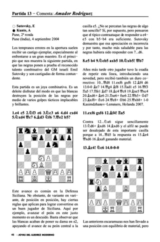 Partida 13 - Comenta: Amador Rodríguez
O Sutovsky, E
e Kunte,A
Pune, 28ronda
Pune (India), 4 septiembre 2004
Los tempranos errores en la apertura suelen
recibir un castigo ejemplar, especialmente al
enfrentarse a un gran maestro. Es el princi­
pio que nos muestra la siguiente partida, en
que las negras ponen a prueba el reconocido
talento combinativo del G M israelí Emil
Sutovsky y son castigadas de forma contun­
dente.
Esta partida es un joya combinativa. Es un
deleite disfrutar del modo en que las blancas
destruyen la posición de las negras por
medio de varios golpes tácticos implacables
y brillantes.
l.e4 c5 2.¿¿¡0 e6 3.ti�c3 a6 4.d4 cxd4
5.¿¿¡xd4 V!ic7 6..ld3 ¿¿¡f6 7.V!ie2 b5?
Este avance es común en la Defensa
Siciliana. No obstante, de variante en vari­
ante, de posición en posición, hay ciertas
reglas que aplican para lograr convertirse en
un buen jugador de Siciliana. Aquí p or
ejemplo, avanzar el peón en este justo
momento es un descuido. Basta observar que
casilla e5. ¿No se percatan las negras de algo
tan sencillo? Sí, por supuesto, pero pensaron
que el típico contraataque de responder a e4-
e5 con b5-b4 era suficiente. Sutovsky
demuestra que esa apreciación es incorrecta
y por tanto, mucho más saludable para las
negras hubiera sido responder con 7...d6.
8.e5 b4 9.¿¿¡cb5 axb5 10,¿¿¡xb5! V!ib7
Años más tarde otro jugador tuvo la osadía
de repetir esta línea, introduciendo una
novedad, pero recibió también un duro co­
rrectivo: 10...�d8 l l.exf6 gxf6 12.i.f4 d6
13.0-0 i.e7 14.�g4 .if8 15.1'!ad l e5 16.�f3
l'!a5 17.1'!fe l .id7 18..ic4 �c8 19.he5 �xc4
20.i.xd6+ .ie6 2 l.l'!xe6+ fxe6 22.�h5+ Wd7
23.i.x f8+ Wc6 24.�e8+ Wb6 25.�xb8+ 1-0
Kasimdzhanov-Lemrners, Holanda 2007.
l l.exf6 gxf6 12..lf4! gas
C ontra 12...ltJa6 sigue sencillamente
13.ltJd6+ .ixd6 14..ixd6 y el alfil no puede
ser desalojado de esta importante casilla
porque a 14...�d5 la respuesta es 15..ie4
�xd6 16.i.xa8 ganando material.
13..lc4! ¿¿¡c6 14.0-0-0
las blancas acaban de poner su dama en e2, Las anteriores escaramuzas nos han llevado a
apoyando el avance de su peón central a la una posición con equilibrio de material, pero
42 • JOYAS DEL AJEDREZ MODERNO
 