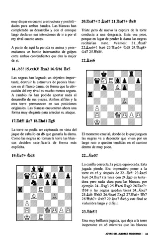 muy dispar en cuanto a estructura y posibili­
dades para ambos bandos. Las blancas han
completado su desarrollo y con el enroque
largo declaran sus intenciones de ir a por el
rey rival cuanto antes.
A partir de aquí la partida se anima y pres­
enciamos un bonito intercambio de golpes
entre ambos contendientes que dan lo mejor
de sí.
14...b3! 15.cxb3! Eba2 16.cbbl Efa5
Las negras han logrado un objetivo impor­
tante, destruir la estructura de peones blan­
cos en el flanco dama, de forma que la ubi­
cación del rey rival es mucho menos segura.
A cambio no han podido aportar nada al
desarrollo de sus piezas. Ambos alfiles y la
otra torre permanecen en sus posiciones
originales. Las blancas encuentran ahora una
forma muy elegante para arreciar su ataque.
t7J�d5! Ae7 t8J�hdt ggs
La torre no podía ser capturada en vista del
jaque de caballo en d6 que ganaría la dama.
Como las negras no toman la torre las blan­
cas deciden sacrificarla de forma más
explícita.
19.�c7+ cbd8
20.Efxd7+! ! Axd7 21.gxd7+ <beS
Triste pero de nuevo la captura de la torre
conducía a una desgracia. Esta vez peor,
porque en lugar de perder la dama las negras
recibirían mate. Veamos : 21... �xd7
22..be6+! fxe6 23.�xe6+ �d8 24.'!Wxg8+
�d7 25.�e8#.
22..ixe6
El momento crucial, donde de lo que jueguen
las negras va a depender que vivan por un
largo rato o queden tendidas en el camino
dentro de muy poco.
22...�e5?
La casilla correcta, la pieza equivocada. Esta
jugada pierde. Era imperativo poner a la
torre en e5 y después de 22...�e5! 23.!xe5
fxe6 24J'!xe7 (la línea con 24..ig3 es tenta­
dora pero nada clara para las blancas, por
ejemplo 24...�xg3 25.�xe6 �xg2 26J'!xe7+
�b8 y las negras quedan bien) 24...tt'lxe7
25..id6 �xb3 26.tt'lxe6 �xg2 27.'!Wa6+ �7
28.�xb7+ �xb7 29..ixe7 �c6 y este final se
vislumbra largo y di ficil.
Una muy brillante jugada, que deja a la torre
inoperante en a5 mientras que las blancas
JOYAS DEL AJEDREZ MODERNO • 43
 