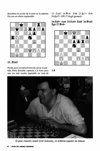 descubren la acción de la torre en la séptima
fila con un efecto implacable.
23...t!Yxb5
Pierde, pero no había forma de salvar la par-
23... ltlxd7 24.19c4+ �d8 25.ic7+ �e8
26..bf7+ �f8 27.i.xg8 ganando.
24J�d5+ fxe6 25Jbb5 gxb5 26.t!Yxb5
gg6 27.t!Ye8+
tida. Sería deseable capturar a la torre pero 1-0
una vez más resulta imposible en vista de
El gran maestro israelí Emil Sutovsky, un brillante jugador de ataque
44 • JOYAS DEL AJEDREZ MODERNO
 