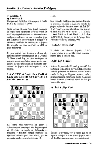 Partida 14 - Comenta: Amador Rodríguez
O Volokitin,A
e Rublevsky, S
Campeonato de Serbia por equipos, 63 ronda
Budva, 13 septiembre 2004
Tenía apenas 18 años Volokitin al momento
de lograr esta espléndida victoria contra un
rival muy experimentado. No es una victoria
cualquiera además, es una verdadera joya
por la forma en que conduce el ataque y el
brillante sacrificio de caballo en la jugada
16, seguido por otro sacrificio de alfil un
poco más tarde.
Es una partida que transcurre dentro del
espíritu siempre emprendedor de la Defensa
Siciliana, donde hay que estar alerta para no
permitir estos sacrificios o para poder per­
catarse de que existen en el momento ade­
cuado. Una jugada antes o después no es lo
mismo.
l.e4 eS 2.�f3 e6 3.d4 cxd4 4.�xd4 a6
5.i.e2 �f6 6.�c3 d6 7.0-0 i.e7 8.f4 0-0
9.a4 Y!lc7 lO.c;!.>ht b6
La forma más universal de jugar la
Scheveningen con negras nos llega después
de lO...lLlc6. La jugada de Rublevsky es
moderna y flexible, porque mantiene las
opciones abiertas para su caballo, que no
renuncia a salir eventualmente por d7.
l l.e5
Para entender la idea de este avance, lo mejor
es examinar primero la siguiente partida del
propio Volokitin dos años antes : l l.i.f3 i.b7
12.e5 (obsérvese que al realizar este avance,
el alfil está ya en la casilla f3) 12...dxe5
13.fxe5 lLlfd7 14.i.xb7 �xb7 15.i.f4 lLlc6
16.�f3 gfc8 y las negras se defienden bien,
Volokitin-Hansen, Esbjerg 2002.
l l...dxe5 12.fxe5 �fd7
Si ahora las blancas jugaran 13.i.f3
transpondrían a la partida citada anterior­
mente, pero la idea es otra.
13.i.f4 .tb7 14..td3!
Se trata de poner el alfil en d3 y no en f3. La
partida se torna ahora muy aguda porque las
blancas permiten el dominio de su rival a
través de la gran diagonal pero a cambio,
apuntan hacia la importante casilla h7, donde
tantos célebres sacrificios contra el enroque
han tenido lugar.
14...�c5 15.Y!Ig4 �c6
Ésta es la novedad, pero de esas que no se
repiten. Aunque se trata de una jugada natu­
ral, las blancas encuentran un elegante moti-
JOYAS DEL AJEDREZ MODERNO • 45
 