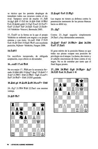 vo táctico que les permite desplegar de
inmediato todos sus recursos contra el rey
rival. Tampoco sirvió de mucho 15.. J�d8
16.i.g3 i.f8 17.lDf3 h6 18.i.f4 �h8 19.�5
lDc6 20.i.xh6 gxh6 2 l.lDg5 lDxe5 22.lDx f7+
lDxf7 23J�x f7 �d7 24.�af l lDxd3 25.�x f8+
1-0 Volokitin-Vescovi, Bermuda 2005.
15...lDxd3! es la forma en la que el propio
Volokitin se en frentó con negras a su propio
sistema y con éxito. 16.cxd3 �h8 17.lDf3
lDc6 18.d4 lDb4 19.�ad l '!Wc4! con excelente
posición, Nijboer-Volokitin, Fuegen 2006.
Un sacrificio inesperado, de obligada
aceptación, cuyo efecto es devastador.
16...exd5 17.e6 Wc8
No era mejor 17...'1Wd8 por la secuencia for­
zada 18.i.h6 i.f6 19.i.xg7! i.xg7 20.i.xh7+!
�xh7 21.'1Wf5+ �h8 22.�5+ �g8 23.ex f7+
�x f7 24.'Wxf7+ �h8 25.�f5 ganando.
18..ih6 g6 19..ixf8 .ixf8 20.exti+ mh8
20...�g7 2 l.'!Wf4 '!Wd8 22.�ae l con enorme
ventaja.
2l..if5 Vc7
46 • JOYAS DEL AJEDREZ MODERNO
22..ixg6! �eS 23.Vg3
Las negras no tienen ya defensa contra la
penetración inminente de las piezas blancas
hacia su débil rey.
23....ig7
C ontra 23...hxg6 seguiría simplemente
24.�ae l y hay demasiadas amenazas.
24..ixh7 mxh7 25.Vh3+ .ih6 26JU6
�xti 27Jiafl
El gran mérito de la posición blanca es que
todas sus piezas ocupan una posición de
privilegio en el ataque. La dama, dos torres y
el caballo sincronizan de lleno contra el rey
negro. No es de extrañar por tanto que el
final llegue pronto.
27 ..J��f8 28.Vh5 mg8 29.Vg6+ .ig7
30.�f5 �e6 31Jbe6 1-0
 