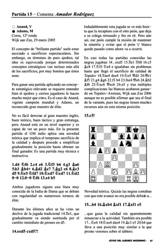 Partida 15 - Comenta: Amador Rodríguez
O Anand, V
e Adams, M
Corus, 12a ronda
Wijk aan Zee, 29 enero 2005
El concepto de "brillante partida" suele estar
asociado a sacrificios espectaculares. Sin
embargo, en términos de puro ajedrez, tal
idea es equivocada porque determinados
conceptos estratégicos van incluso más allá
de los sacrificios, por muy bonitos que éstos
sean.
Para ganar una partida aplicando un concep­
to estratégico relevante se requiere entender
bien el ajedrez y ciertos jugadores lo hacen
mucho mejor que otros. Es el caso de Anand,
vigente campeón mundial y Adams, un
reconocido gran maestro de élite.
No es fácil derrotar al gran maestro inglés,
buen teórico, buen táctico y gran estratega,
pero Anand está en un nivel superior y es
capaz de ver un poco más. En la presente
partida el G M indio aplica una novedad
teórica que implica el temprano sacrificio de
la calidad y después procede a simplificar
gradualmente la posición hasta obtener un
final ganador. Es una partida muy técnica e
instructiva.
l.d4 �f6 2.c4 e6 3.�f3 b6 4.g3 .ia6
5.b3 .ib4+ 6..id2 .ie7 7..lg2 c6 8..lc3
d5 9.�e5 �fd7 10.�xd7 �xd7 l l.�d2
0-0 12.0-0 �f6 13.e4 b5
Amb os jugadores siguen una línea muy
conocida de la India de Dama que se debate
con regularidad en numerosos torneos de
élite.
Durante los últimos años se ha visto un
declive de la jugada tradicional 14.E:e1, que
gradualmente va siendo sustituida por el
cambio inmediato de peones en d5.
14.exd5 cxd5?!
Indudablemente esta jugada se ve más boni­
ta que la recaptura con el otro peón, que deja
a su colega retrasado y feo en c6. Pero aún
así, ese peón cumple la misión de mantener
la simetría y evitar que el peón '
e' blanco
quede pasado como ahora va a ocurrir.
En casi todas las partidas conocidas las
negras jugaban 14...exd5 15.E:el E:b8 16.c5
�c8 17.ttJf3 tlJe4 e igualaban sin problemas
hasta que llegó el sacrificio de calidad de
Topalov 18.E:xe4 dxe4 19.tlJe5 �d5 20.�el
�f5 2l .g4 .ig6 22.f3 b4 23.fxe4 �e6 24.i.b2
i.f6 25.tlJxc6 �xc6 26.e5 y tras múltiples
complicaciones las blancas acabaron ganan­
do en Topalov-Aronian, Wijk aan Zee 2006
aunque no es posible afirmar que sea el final
de la variante, pues las negras tienen muchos
recursos aún en esta misma posición.
15.c5!
Novedad teórica. Quizás las negras contaban
con que este avance no era posible debido a...
15...b4 16..lxb4 .lxfl 17..lxfl e5
...que gana la calidad sin aparentemente
renunciar a la actividad. También era posible
17...tlJe4 18.tlJxe4 dxe4 19.i.c3 e5 20.b4 que
lleva a una posición muy similar a la que
pronto veremos sobre el tablero.
JOYAS DEL AJEDREZ MODERNO • 47
 