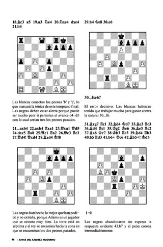 18.Ac3 aS 19.a3 �e4 20.�xe4 dxe4 29.h4 cbe8 30.e6
21.b4
Las blancas conectan los peones 'b' y '
e
'
, lo
que marcará la tónica de este temprano final.
Las negras deben estar alerta porque puede
ser mucho peor si permiten el avance d4-d5
con lo cual serian tres los peones pasados.
21...axb4 22.axb4 �'hal 23.Yfxal Yfd5
24.dxe5 gas 25.Yfel ga2 26.Ve3 gc2
27.Vd4! Vxd4 28..ixd4 cbf8
Las negras han hecho lo mejor que han podi­
do y no extraña, porque Adams es un jugador
que se orienta muy bien. La torre está en
séptima y el rey se encamina hacia la zona en
que se encuentran los dos peones pasados.
41 • JOYAS DEL AJEDREZ MODERNO
30...fxe6?
El error decisivo. Las blancas hubieran
tenido que trabajar mucho para ganar contra
la natural 30...f6.
31..ixg7 gel 32•.id4 cbd7 33•.ie3 gcJ
34•.id4 gel 35.cbg2 cbc6 36..ie3 gc2
37•.ia6 cbc7 38.cbh3 gcJ 39..id4 gbJ
40.b5 gdJ 4l.b6+ cbc6 42..ib5+! cbd5
1-0
Las negras abandonaron sin esperar la
respuesta evidente 43.b7 y el peón corona
irremediablemente.
 