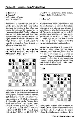 Partida 16 - Comenta: Amador Rodríguez
O Topalov, V
e Anand, V
M-Te! Masters, 6a ronda
Sofia, 18 may o 2005
Presentamos a continuación una de las
grandes joyas del año 2005, una partida
fascinante de principio a fin, sobre todo
durante las primeras 23 jugadas que se
vivieron con intensidad. Topalov realiza una
serie de sacrificios tan valientes c omo
impredecibles, que ponen muy rápido a las
negras contra las cuerdas. En frentado a un
ataque tremendo que con cada jugada va
ganando en intensidad, Anand termina por
colapsar y pierde la partida.
l.d4 �f6 2.c4 e6 3.�f3 b6 4.g3 .ta6
5.b3 .tb4+ 6..td2 .te7 7.�c3 c6 8.e4 d5
9.Yfc2 dxe4 10.�xe4 .tb7
Hasta aquí estamos en terreno conocido, una
posición en la que las blancas han ensayado
varias jugadas diferentes, desde las normales
.ig2, .id3, .ic3 y lDxf6 hasta otras menos
esperadas como c5 y 0-0-0. Dos meses antes
de disputada esta partida, Topalov había
tenido que enfrentar esta variante contra
Leko en Mónaco y allí jugó 11.�g2 c5
12.llJeg5 llJc6 13.dxc5 bxc5 14..ic3 llJd4
15.i.xd4 cxd4 16.0-0 0-0 17.llJe5 .ixg2
18.�xg2 .id6? 19.llJg4 g6 20.llJh6+ �g7
21.llJhxt7! con clara ventaja de las blancas,
Topalov-Leko, Monte Cario 2005.
l l.�eg5 c5
Completamente natural, aprovechando que
los caballos negros se sostienen el unoal otro
mientras la gran diagonal está abierta, el
peón blanco en g3 y el alfil que se supone irá
al fianchetto permanece en su posición
original. Algo bien diferente era jugar 11...h6
prov ocando el sacrificio 12.llJx f7 �x f7
13.llJe5+ �g8 14.�3 �c8 15.0-0 aunque
debo decir que muy p ocos grandes maestros
se embarcarian en una línea tan dudosa.
Observando la posición con detenimiento, no
es difícil darse cuenta que las negras
enfrentan serios problemas, cuando 6 de sus
8 piezas permanecen en la parrilla de
arranque. Visto lo visto puede sugerirse la
natural 11...0-0 ante la que seguramente
Topalov hubiera encontrado alguna línea
agresiva como 12.0-0-0 h6 13.h4 c5 14.d5
con inciertas consecuencias.
12.d5
Una jugada increíble, verdaderamente in­
creíble. ¿Están las blancas en condiciones de
sacrificar este peón? ¿Tienen las negras
alguna debilidad aparente o están muy detrás
JOYAS DEL AJEDREZ MODERNO • 49
 