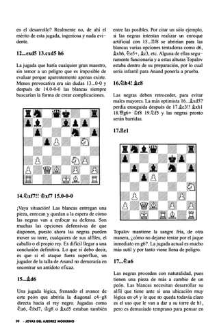 en el desarrollo? Realmente no, de ahí el
mérito de esta jugada, ingeniosa y nada evi­
dente.
12...exd5 13.cxd5 h6
La jugada que haría cualquier gran maestro,
sin temor a un peligro que es imposible de
evaluar porque aparentemente apenas existe.
Menos provocativa era sin dudas 13...0-0 y
después de 14.0-0-0 las blancas siempre
buscarían la forma de crear complicaciones.
14.�xti! ! ctlxti 15.0-0-0
¡Vaya situación! Las blancas entregan una
pieza, enrocan y quedan a la espera de cómo
las negras van a enfocar su defensa. S on
muchas las opciones defensivas de que
disponen, puesto ahora las negras pueden
mover su torre, cualquiera de sus alfiles, el
caballo o el propio rey. Es di ficil llegar a una
conclusión definitiva. L o que sí deb o decir,
es que si el ataque fuera super fluo, un
jugador de la talla de Anand no demoraría en
encontrar un antídoto eficaz.
15• • ..td6
Una jugada lógica, frenando el avance de
este peón que abriría la diagonal c4-g8
directa hacia el rey negro. Jugadas como
lüa6, lübd7, �g8 o .hd5 estaban también
50 • JOYAS DEL AJEDREZ MODERNO
entre las posibles. Por citar un sólo ejemplo,
si las negras intentan realizar un enroque
artificial con 15...l'U8 se abrirían para las
blancas varias opciones tentadoras como d6,
hh6, lüe5+, .ic3, etc. Alguna de ellas segu­
ramente funcionaría y a estas alturas Topalov
estaba dentro de su preparación, por lo cual
sería infantil para Anand ponerla a prueba.
16.�h4! .tes
Las negras deben retroceder, para evitar
males mayores. La más optimista 16....ixd5?
perdía enseguida después de 17..ic3!! .ixh1
18 .'�g6+ �f8 19.lüf5 y las negras pronto
serán barridas.
17Jlel
Topalov mantiene la sangre fría, de otra
manera, ¿cómo no dejarse tentar por el jaque
inmediato en g6?. La jugada actual es mucho
más sutil y por tanto viene llena de peligro.
Las negras proceden con naturalidad, pues
tienen una pieza de más a cambio de un
peón. Las blancas necesitan desarrollar su
alfil que tiene ante sí una ubicación muy
lógica en c4 y lo que no queda todavía claro
es el uso que le van a dar a su torre de h1,
pero es demasiado temprano para pensar en
 