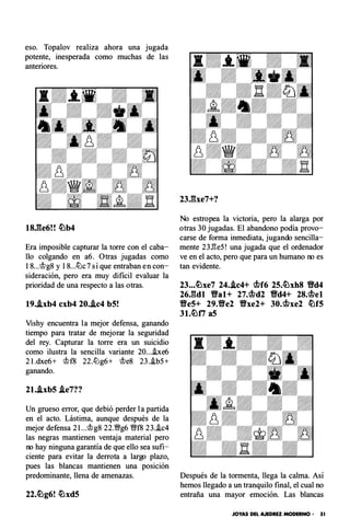 eso. T opal ov realiza ahora una jugada
potente, inesperada como muchas de las
anteriores.
18.fte6! ! lL!b4
Era imposible capturar la torre con el caba­
llo colgando en a6. Otras jugadas como
18...�g8 y 18...lik7sí que entraban en con­
sideración, pero era muy dificil evaluar la
prioridad de una respecto a las otras.
19..ixb4 cxb4 20..ic4 b5!
Vishy encuentra la mejor defensa, ganando
tiempo para tratar de mejorar la seguridad
del rey. Capturar la torre era un suicidio
como ilustra la sencilla variante 20...he6
2I.dxe6+ �f8 22.ll:lg6+ �e8 23..ib5+
ganando.
21..ixb5 .ie7??
Un grueso error, que debió perder la partida
en el acto. Lástima, aunque después de la
mejor defensa 2 l...�g8 22.�g61/;lf f8 23..ic4
las negras mantienen ventaja material pero
no hay ninguna garantía de que ello sea sufi­
ciente para evitar la derrota a largo plazo,
pues las blancas mantienen una posición
predominante, llena de amenazas.
22.lL!g6! lL!xd5
23.ftxe7+?
No estropea la victoria, pero la alarga por
otras 30 jugadas. El abandono podía provo­
carse de forma inmediata, jugando sencilla­
mente 23.l3e5! una jugada que el ordenador
ve en el acto, pero que para un humano no es
tan evidente.
23...lL!xe7 24..ic4+ �f6 25.lL!xh8 Y8d4
26.ftdl YHal+ 27.�d2 Yld4+ 28.�el
YHe5+ 29.YHe2 YHxe2+ 30.�xe2 lLlf5
31.lL!ti a5
Después de la tormenta, llega la calma. Así
hemos llegado a un tranquilo final, el cual no
entraña una mayor emoción. Las blancas
JOYAS DEL AJEDREZ MODERNO • 51
 