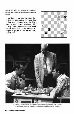 tienen un peón de ventaja y excelentes
piezas, por lo que la victoria es cuestión de
tiempo.
32.g4 �h4 33.h3 ga7 34.gd6+ q¡e7
35.gb6 gc7 36.�e5 �g2 37.�g6+ q¡d8
38.q¡fl .ib7 39.gxb7 gxb7 40.q¡xg2
gd7 41.�f8 gd2 42.�e6+ q¡e7
43.�xg7 gxa2 44.�f5+ q¡f6 45.�xh6
gc2 46..iti gc3 47.f4 a4 48.bxa4 b3
49.g5+ q¡g7 50.f5 b2 51.f6+ q¡h7
52.�f5 1-0
Topalov y Anand han protagonizado muchas partidas excitantes,
disputando incluso un match por el campeonato del mundo
52 • JOYAS DEL AJEDREZ MODERNO
 