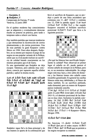 Partida 17 - Comenta: Amador Rodríguez
O Karjakin, S
e Radjabov, T
Campeonato de Europa, sa ronda
Varsovia, 22 junio 2005
En el ajedrez moderno hay conocimientos
que se adquieren y eventualmente demoran
mucho en ponerse en práctica, pero tarde o
temprano salen a relucir con fuerza.
Hay también partidas que marcan tendencias
y que demuestran la incorrección de ciertos
planteamientos y de ciertas posiciones. Una
de esas partidas la ganó Kasparov contra
Shirov en 1994. Once años después, Radja­
bov, en su intento por mejorar el juego de las
negras en una popular variante de la Pelikan,
omite que su rival puede realizar un sacrifi­
cio de calidad basado exactamente en los
mismos preceptos que el de Garry.
Es una oportunidad que Katjakin no deja
escapar. Talentoso, pero además muy estu­
dioso, conocía por supuesto aquella célebre
partida y aplicó la misma receta.
l.e4 eS 2.�f3 �c6 3.d4 cxd4 4.�xd4
�f6 S.�c3 eS 6.�dbS d6 7..igS a6
8.�a3 bS 9.�dS .ie7 10..ixf6 .ixf6
ll.c3 .igS
Radjab ov sigue fiel a la línea principal y de
esa manera se aparta de la continuación que
llevó al sacrificio de Kasparov, que se pro­
dujo a partir de una línea secundaria que
comienza con l l...i.b7 12.lLlc2 y continúa
con 12...lLlb8 la partida siguió 13.a4 bxa4
14J�xa4 lLld7 15J�b4 lLlc5 y fue cuando
Kasparov encontró el brillante sacrificio
posicional 16J':ixb7!! lLlxb7 que lleva a la
siguiente posición :
¿Por qué las blancas han sacrificado limpia­
mente la calidad? Pues observad en primer
lugar al caballo en d5, puede parecer el
mismo caballo de siempre en la Pelikan, pero
no, es un monstruo indesalojable. Su colega
negro está muy lejos, a tres saltos de distan­
cia y las blancas tienen otro caballo como
recambio garantizado. En general las casillas
blancas están muy debilitadas y el flanco de
dama también. Es un sacrificio profundo,
nada elemental, pero en manos de Kasparov
parece realmente sencillo.
17.b4 i.g5 18.lLla3 0-0 19.lLlc4 a5 20.i.d3
axb4 2 l.cxb4 �8 22.h4 i.h6 23.lLlcb6 �a2
24.0-0 y el dominio posicional de las blan­
cas es muy claro. Incluimos la partida com­
pleta : 24...�d2 25.'i;Yf3 'i;Ya7 26.llJd7 llJd8
27.llJx f8 'i!?x f8 28.b5 Wa3 29.'i;Yf5 'i!?e8
30.i.c4 �c2 3 l.'i;Yxh7 �xc4 32.Wg8+ 'i!?d7
33.lLlb6+ 'i!?e7 34.lLlxc4 'i;Yc5 35.�a l Wd4
36.�a3 .ic1 37.lLle3 1-0 Kasparov-Shirov,
Horgen 1994.
12.�c2 �e7 13.h4 .ih6
N o funciona 13...i.xh4 14.�xh4 lLlxd5
15.'i;Yxd5 .ie6 por el orden exacto 16.�7!
�b8 17.Wc6+ .id7 18.'i;Yxd6 que no permite a
las negras recuperar su material .
JOYAS DEL AJEDREZ MODERNO • 53
 