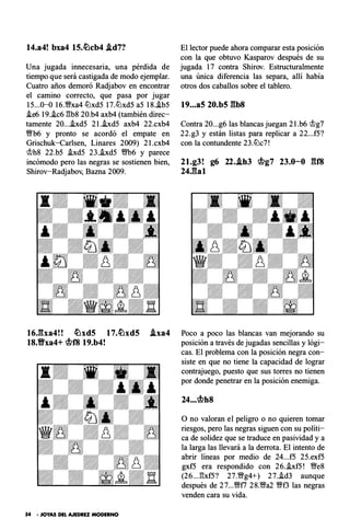 14.a4! bxa4 15.�cb4 .ld7?
Una jugada innecesaria , una pérdida de
tiempo que será castigada de modo ejemplar.
Cuatro años demoró Radjabov en encontrar
el camino correcto, que pasa por jugar
15...0-0 16.�xa4 lt:lxd5 17.lt:lxd5 a5 18..ib5
.!e6 19..ic6 1'3b8 20.b4 axb4 (también direc­
tamente 20....ixd5 2 l.hd5 axb4 22.cxb4
Wb6 y pronto se acordó el empate en
Grischuk-Carlsen , Linares 2009) 2 l.cxb4
mh8 22.b5 .ixd5 23..ixd5 m6 y parece
incómodo pero las negras se sostienen bien ,
Shirov-Radjabov, Bazna 2009.
16Jba4! ! �xd5 1 7.�xd5 .lxa4
18.Vxa4+ <if?f8 19.b4!
54 • JOYAS DEL AJEDREZ MODERNO
El lector puede ahora comparar esta posición
con la que obtuvo Kasparov después de su
jugada 17 contra Shirov. Estructuralmente
una única diferencia las separa , allí había
otros dos caballos sobre el tablero.
t9..• a5 20.b5 gbs
Contra 20...g6 las blancas juegan 2 l.b6 <.1lg7
22.g3 y están listas para replicar a 22...f5?
con la contundente 23.lt:lc7!
21.g3! g6 22..lh3 <if?g7 23.0-0 gf8
24.gal
Poco a poco las blancas van mejorando su
posición a través de jugadas sencillas y lógi­
cas. El problema con la posición negra con­
siste en que no tiene la capacidad de lograr
contrajuego, puesto que sus torres no tienen
por donde penetrar en la posición enemiga.
24...<if?h8
O no valoran el peligro o no quieren tomar
riesgos, pero las negras siguen con su políti­
ca de solidez que se traduce en pasividad y a
la larga las llevará a la derrota. El intento de
abrir líneas por medio de 24...f5 25.exf5
gxf5 era respondido con 26..ixf5! �e8
(26... 1'3xf5? 27.�g4+) 27..id3 aunque
después de 27...Wfl 28.�a2 �f3 las negras
venden cara su vida.
 