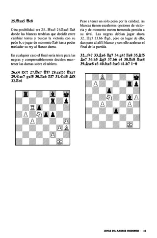 25.ti'xa5 ti'e8
Otra posibilidad era 25...'�xa5 26J:!xa5 �a8
donde las blancas tendrían que decidir entre
cambiar torres y buscar la victoria con su
peón b, o jugar de momento �a6 hasta poder
trasladar su rey al flanco dama.
En cualquier caso el final sería triste para las
negras y comprensiblemente deciden man­
tener las damas sobre el tablero.
26.c4 f5?! 27.ti'c7 ti'f7 28.exf5! Vxc7
29.�xc7 gxf5 30J�a6 gn 3l.�d5 .if8
32,gc6
Pese a tener un sólo peón por la calidad, las
blancas tienen excelentes opciones de victo­
ria y de momento meten tremenda presión a
su rival. Las negras debían jugar ahora
32...t1g7 33.b6 t1g6, pero en lugar de ello,
dan paso al alfil blanco y con ello aceleran el
final de la partida.
32...f4? 33•.le6 gg7 34.g4! ges 35..if5
.le7 36.h5 .lg5 37.b6 e4 38,gcs gxc8
39•.lxc8 e3 40.fxe3 fxe3 4l.b7 1-o
JOYAS DEL AJEDREZ MODERNO • 55
 