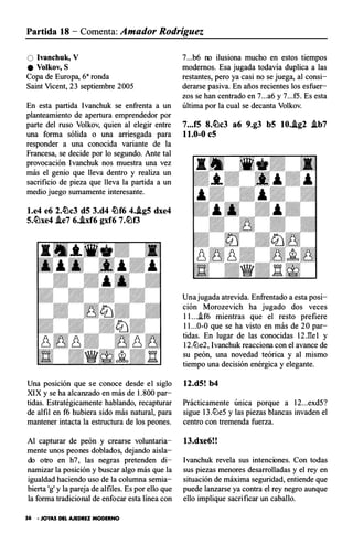 Partida 18 - Comenta: Amador Rodríguez
O Ivanchuk, V
e Volkov, S
Copa de Europa, 68ronda
Saint Vicent, 23 septiembre 2005
En esta partida Ivanchuk se enfrenta a un
planteamiento de apertura emprendedor por
parte del ruso Vol kov, quien al elegir entre
una forma sólida o una arriesgada para
responder a una conocida variante de la
Francesa, se decide por lo segundo. Ante tal
provocación Ivanchuk nos muestra una vez
más el genio que lleva dentro y realiza un
sacrificio de pieza que lleva la partida a un
medio juego sumamente interesante.
l.e4 e6 2.�c3 d5 3.d4 �f6 4..ig5 dxe4
5.�xe4 .ie7 6..ixf6 gxf6 7.�f3
Una posición que se conoce desde el siglo
XIX y se ha alcanzado en más de 1.800 par­
tidas. Estratégicamente hablando, recapturar
de alfil en f6 hubiera sido más natural, para
mantener intacta la estructura de los peones.
Al capturar de peón y crearse voluntaria­
mente unos peones doblados, dejando aisla­
do otro en h7, las negras pretenden di­
namizar la posición y buscar algo más que la
igualdad haciendo uso de la columna semia­
bierta 'g' y la pareja de alfiles. Es por ello que
la forma tradicional de enfocar esta línea con
56 • JOYAS DEL AJEDREZ MODERNO
7...b6 no ilusiona mucho en estos tiempos
modernos. Esa jugada todavía duplica a las
restantes, pero ya casi no se juega, al consi­
derarse pasiva. En años recientes los esfuer­
zos se han centrado en 7...a6 y 7...f5. Es esta
última por la cual se decanta Volkov.
7...f5 8.�c3 a6 9.g3 b5 10..ig2 .ib7
1 1.0-0 c5
Una jugada atrevida. Enfrentado a esta posi­
ción Morozevich ha jugado dos veces
11...�f6 mientras que el rest o prefiere
11...0-0 que se ha visto en más de 20 par-
tidas. En lugar de las conocidas 12J!e1 y
12..!Lle2, Ivanchuk reacciona con el avance de
su peón, una novedad teórica y al mismo
tiempo una decisión enérgica y elegante.
12.d5! b4
Prácticamente umca p orque a 12...exd5?
sigue 13..!Lle5 y las piezas blancas invaden el
centro con tremenda fuerza.
13.dxe6! !
lvanchuk revela sus intenciones. Con todas
sus piezas menores desarrolladas y el rey en
situación de máxima seguridad, entiende que
puede lanzarse ya contra el rey negro aunque
ello implique sacrificar un caballo.
 