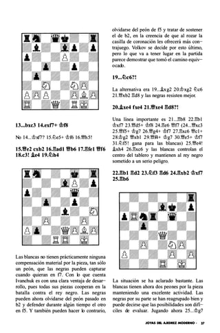 13...bxc3 14.exti+ �f8
No 14... �xf7? 15.ll:)e5+ �f6 16.m5!
15.Ve2 cxb2 16J:ladl Vb6 17JUel Vf6
18.c3! .ie4 19.c!L�h4
Las blancas no tienen prácticamente ninguna
compensación material por la pieza, tan sólo
un peón, que las negras pueden capturar
cuando quieran en f7. Con lo que cuenta
lvanchuk es con una clara ventaja de desar­
rollo, pues todas sus piezas cooperan en la
batalla contra el rey negro. Las negras
pueden ahora olvidarse del peón pasado en
b2 y defender durante algún tiempo el otro
en f5. Y también pueden hacer lo contrario,
olvidarse del peón de f5 y tratar de sostener
el de b2, en la creencia de que al rozar la
casilla de coronación les ofrecerá más con­
trajuego. Vol kov se decide por esto último,
pero lo que va a tener lugar en la partida
parece demostrar que tomó el camino equiv­
ocado.
19...�c6?!
La alternativa era 19...hg2 20.�xg2 ll:)c6
2l .'i;lfxb2 :!!d8 y las negras resisten mejor.
20..ixe4 fxe4 21.Vxe4 gd8?!
Una línea importante es 2l ..J'!b8 22J!bl
�x f7 23.'i;lfd5+ �f8 24.:1!e6 'i;lff7 (24...'i;lixc3
25.'i;lff5+ �g7 26.'i;lig4+ �f7 27.:1!xc6 �el +
28.�g2 'i;lixbl 29.'i;lff4+ �g7 30.'i;lie5+ �f7
3 l.ll:)f5! gana para las blancas) 25.�e4!
i.xh4 26.:1!xc6 y las blancas controlan el
centro del tablero y mantienen al rey negro
sometido a un serio peligro.
22.gbl gd2 23.�f3 gd6 24.gxb2 �xti
25.gb6
La situación se ha aclarado bastante. Las
blancas tienen ahora dos peones por la pieza
manteniendo una excelente actividad. Las
negras por su parte se han reagrupado bien y
puede decirse que las posibilidades son di fí­
ciles de evaluar. Jugando ahora 25...�g7
JOYAS DEL AJEDREZ MODERNO - 57
 