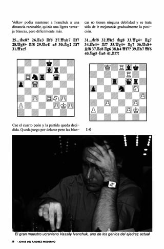 Volkov podía mantener a lvanchuk a una
distancia razonable, quizás una ligera venta­
ja blancas, pero di fícilmente más.
25••• �e8? 26.ge3 gf8 27.Wfxh7 gn
28.Wfg8+ gf8 29.Wfc4! a5 30.�g2 gn
31.Wfxc5
Cae el cuarto peón y la partida queda deci­
dida. Queda juego por delante pero las blan-
cas no tienen ninguna debilidad y se trata
sólo de ir mejorando gradualmente la posi­
ción.
31...�18 32.Wfh5 �g8 33.Wfg4+ gg7
34.Wfc4+ gn 35.Wfg4+ gg7 36.Wfc8+
i.f8 37.ges gg6 38.h4 Wlti? 39.gb7 Wff6
40.c!i�g5 c!Lle5 41.gfi!
1-0
gran maestro ucraniano Vassi/y lvanchuk, uno de /os genios del ajedrez actual
58 • JOYAS DEL AJEDRU MODERNO
 