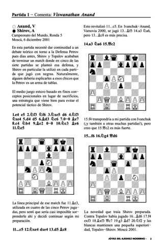 Partida 1 - Comenta: Viswanathan Anand
O Anand, V
e Shirov,A
Campeonato del Mundo, Ronda 5
Moscú, 6 diciembre 2001
En esta partida necesité dar continuidad a un
debate teórico en torno a la Defensa Petrov
pues días antes, Shirov y Topalov acababan
de terminar un match donde en cinco de las
siete partidas se planteó esa defensa, y
Shirov en particular la utilizó en cada parti­
da que jugó con negras. Naturalmente,
alguien debería explicarles a esos chicos que
la Petrov es un arma de tablas.
El medio juego estuvo basado en finos con­
ceptos posicionales en lugar de sacrificios,
una estrategia que viene bien para evitar el
potencial táctico de Shirov.
l.e4 eS 2.�f3 �f6 3.�xe5 d6 4.�f3
�xe4 5.d4 dS 6..id3 �c6 7.0-0 .ie7
8.c4 �b4 9..ie2 0-0 10.�c3 .ie6
ll.�eS
La línea principal de ese match fue ll.�e3,
utilizada en cuatro de las cinco Petrov juga­
das, pero sentí que sería casi imposible sor­
prenderle ahí y decidí continuar según mi
preparación.
ll...cS 12.�xe4 dxe4 13.d5 .leS
Esto revitalizó ll...c5. En Ivanchuk-Anand,
Varsovia 2000, se jugó 13...i.f5 14.a3 lLla6,
pero 13....ic8 es más precisa.
14.a3 �a6 15.Vc2
15.f4 transpondría a mi partida con lvanchuk
(¡y también a otras muchas partidas!), pero
creo que 15.%Yc2 es más fuerte.
15...f6 16.�g4 Vd6
La novedad que traía Shirov preparada.
Contra Topalov había jugado 16....id6 17.f4
exf3 18..ixf3 %Yc7 19.g3 .id7 20.lLlf2 y las
blancas mantienen una pequeña superiori­
dad, Topalov-Shirov. Moscú 200l.
JOYAS DEL AJEDREZ MODERNO · 5
 