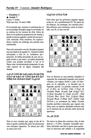 Partida 19- Comenta: Amador Rodríguez
O Karjakin, S
e Anand, V
Corus, 1a ronda
Wijk aan Zee, 14 enero 2006
En la partida que veremos a continuación, el
joven prodigio Karjakin paga la novatada, en
su estreno en los torneos de élite. Entra de
lleno en la poderosa preparación de Anand y
pierde en pocas jugadas a partir de una posi­
ción conocida. Para nosotros, los especta­
dores, resulta sin embargo una partida muy
entretenida.
Para este encuentro crucial, Karjakin preparó
una novedad en la jugada 23. Anand se había
anticipado a ella en su cuidadosa pre­
paración. Se había percatado de que esa ju­
gada existía y por tanto, ¡se había preparado
contra una posible novedad! A eso se le
llama estar excelentemente preparado, lo que
cabe esperar de un digno campeón del
mundo.
l.e4 c5 2.t0f3 d6 3.d4 cxd4 4.t0xd4 t0f6
5.t0c3 a6 6.i.e3 e5 7.t0b3 i.e6 8.f3 /ie7
9.Yid2 0-0 10.0-0-0 t0bd7 l l.g4 b5
Ésta es una variante que sigue al pie de la
letra el guión establecido para las posiciones
con enroques opuestos, "tu atacas por allá,
yo ataco por acá".
12.g5 b4 13.t0e2 tOeS
Está claro que las próximas jugadas negras
serán a5, a4 y posiblemente b3. Por parte de
las blancas, sin embargo, los caminos posi­
bles difieren, uno comienza, como en la par­
tida, con f4, el otro con h4.
14.f4
Tras su derrota en esta partida, Karjakin al
siguiente día sorprendió jugando esta misma
variante, con negras frente a Leko. El hún­
garo no lo esperaba y se decantó por la
segunda opción. La partida continuó 14.h4
a5 15.t>b l a4 l 6.tt:lbc l tt:lb6 17.ttlg3 d5
18.i.xb6 �xb6 l9.exd5 �d8 20.i.c4 tt:lc7
2 l.dxe6 Novedad 2 l...�xd2 22.ex f7+ 'it>h8
23.�xd2 �c6 24.b3 tt:lb5 25.hb5 �xb5
26.bxa4 �xa4 27.�hd1 �x f7 28.�d7 'it>g8
29.tt:le4 y se acordaron las tablas. Existen
muchas partidas conocidas que siguen esta
línea, pero su análisis detallado entraría más
en el contexto de un artículo sobre teoría de
aperturas.
14...a5 15.f5
De nuevo se abren dos caminos, éste, el más
directo y 15.'it>b1, bastante razonable tam­
bién, haciendo una breve pausa para garan­
tizar el retroceso del caballo y la seguridad
JOYAS DEL AJEDREZ MODERNO • 59
 