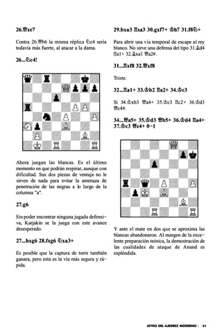 26.Yixe7
Contra 26.m6 la misma réplica .!Llc4 sería
todavía más fuerte, al atacar a la dama.
26...�c4!
Ahora juegan las blancas. Es el último
momento en que podrán respirar, aunque con
dificultad. Sus dos piezas de ventaja no le
sirven de nada para evitar la amenaza de
penetración de las negras a lo largo de la
columna "a".
27.g6
Sin poder encontrar ninguna jugada defensi­
va, Karjakin se la juega con este avance
desesperado.
27...hxg6 28.fxg6 �xa3+
Es posible que la captura de torre también
ganara, pero esta es la vía más segura y rá­
pida.
29.bxa3 gxa3 30.gxti+ c.t>h7 31.f8�+
Para abrir una vía temporal de escape al rey
blanco. No sirve una defensa del tipo 3l.i.d4
gal + 32.hal Wia2#.
Triste.
32...gal+ 33.c.t>b2 ga2+ 34.c.t>c3
Si 34.'it?xb3 Wfa4+ 35.<!>c3 gc2+ 36.<!>d3
W!c4#.
34...Va5+ 3S.c.t>d3 VbS+ 36.c.t>d4 ga4+
37.c.t>c3 Vc4+ 0-1
Y ante el mate en dos que se aproxima las
blancas abandonaron. Al margen de la exce­
lente preparación teórica, la demostración de
las cualidades de ataque de Anand es
espléndida.
JOYAS DEL AJEDREZ MODERNO - 61
 