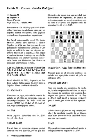 Partida 20 - Comenta: Amador Rodríguez
O Adams, M
e Topalov, V
Corus, 28ronda
Wijk aan Zee, lS enero 2006
Para derrotar a un 2800 hay que hacer mara­
villas. Hacer una jugada buena tras otra y no
jugadas buenas cualquiera, sino jugadas
contundentes, impredecibles y oportunas.
Ese fue el guión seguido por el G M inglés
Michael Adams para derrotar a Veselin
Topalov en Wijk aan Zee, en una de esas
partidas que hacen historia. C omienza el G M
inglés su exhibición con un elegante sa­
crificio de peón en la jugada 22, para seguir
a continuación con la entrega de un caballo.
Más adelante será una torre quien es sacrifi­
cada, hasta que finalmente las blancas se
alzan con una trabajada victoria.
l.e4 eS 2.�f3 d6 3.d4 cxd4 4.�xd4 �f6
5.�c3 a6 6.J.e2 e6 7.0-0 J.e7 8.a4 �c6
9..te3 0-0 10.f4 Y!lc7 l l .�hl ges
12..tf3 .tf8 13.Y!ld2
En el Mundial de 200S, disputado en San
Luis, Adams había jugado 13.tL:lb3 frente a
Topalov. Ahora cambia de dirección.
13...�a5 14.b3
Una forma de jugar, evitando la entrada del
caballo en c4. Otra es permitirlo, como en
Sutovsky -Kasparov, Tel Aviv 1998 que
siguió : 14.�f2 tL:lc4 lS..ic l eS 16.tL:lde2 dS
con juego complejo para ambos.
14...gb8
Otras jugadas con ocidas s on 14....id7,
14...eS y 14...tLlc6
ts.gadl �c6?!
En mi base no encuentro ninguna partida
anterior con esta posición, por lo que posi
62 • JOYAS DEL AJEDREZ MODERNO
blemente esta jugada sea una novedad, que
francamente no impresiona. El caballo se
retira muy pronto, un poco inconsistente con
su salto a aS apenas dos jugadas atrás. Se
conocían 1S...b6 y 1S...tLld7.
16..tf2 �d7 17..lg3 �xd4 18.Y!lxd4 b5
Natural, pero en el presente contexto era
quizás más apropiado avanzar el peón un
sólo paso a b6.
19.axb5 axb5 20.b4
Tras esta jugada, que desprotege la casilla
c4, lo más comprensible seria que las negras
la ocuparan de inmediato con su dama. Las
negras no igualan después de 20...�c4
21.�xc4 bxc4 22.bS o también 21..ie2!?
pero al menos, por ataque no iban a perder.
20...g6?
Amenazando .ig7 pero no hay tiempo para
ello y la inmediata reacción de las blancas
saca buen provecho de la debilidad creada
con este movimiento.
2l.e5!
Un enérgico avance, contra el cual quizás lo
más prudente era responder 2 l..J!b6.
 