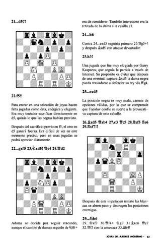 2l...d5?!
22.f5!!
Para entrar en una selección de joyas hacen
falta jugadas como ésta, enérgica y elegante.
Era muy tentador sacrificar directamente en
d5, quizás lo que las negras habían previsto.
Después del sacrificio previo en f5, el otro en
d5 ganará fuerza. Era di ficil de ver en este
momento preciso, pero en unas jugadas se
podrá apreciar claramente.
22...gxf5 23.�xd5! Yfc4 24.Vd2
Adams se decide p or seguir atacando,
aunque el cambio de damas seguido de lLlf6+
era de considerar. También interesante era la
retirada de la dama a la casilla e3.
24...h6
Contra 24...exd5 seguiria primero 25.�g5+!
y después .ixd5 con ataque devastador.
25.h3!
Una jugada que fue muy elogiada por Garry
Kasparov, que seguía la partida a través de
Internet. Su propósito es evitar que después
de una eventual captura .ixd5 la dama negra
pueda trasladarse a defender su rey vía �g4.
25...exd5
La posición negra es muy mala, carente de
opciones válidas, por lo que se comprende
que Topalov con fie su suerte a la provocati­
va captura de este caballo.
26..lxd5 Vxb4 27.c3 Vc5 28J:bf5 ge6
29Jhf7! !
Después de este impetuoso remate las blan­
cas se abren paso y destruyen las posiciones
enemigas.
29...�b6
29...'it>xt7 30.�f4+ 'it>g7 3I..txe6 �e7
32.�f5 con la amenaza 33..ih4!
JOYAS DEL AJEDREZ MODERNO - 63
 