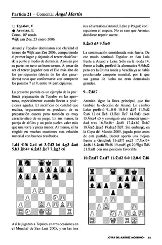 Partida 21- Comenta: Ángel Martín
O Topalov, V
e Aronian, L
Corus, 1O" ronda
Wijk aan Zee, 25 enero 2006
Anand y Topa1ov dominaron con claridad el
torneo de Wijk aan Zee 2006, compartiendo
el primer lugar y dejando el tercer clasifica­
do a punto y medio de distancia. Aronian por
su parte, no tuvo un buen torneo. A pesar de
ser el tercer jugador con el Elo más alto de
los participantes (detrás de los dos gana­
dores) tuvo que conformarse con compartir
los puestos 7 al 9, entre 14 participantes.
La presente partida es un ejemplo de la pro­
funda preparación de Topalov en las aper­
turas, especialmente cuando llevan a posi­
ciones agudas. El sacrificio de calidad que
realiza, seguramente es product o de su
preparación casera pero también es muy
característico de su juego. En sus manos, la
pareja de alfiles y un peón suelen valer más
que una torre y pieza menor. Al menos, él ha
elegido en muchas ocasiones esta relación
material con buenos resultados.
l.d4 �f6 2.c4 e6 3.�0 b6 4.g3 .ta6
5.b3 .lb4+ 6..id2 .te7 7..tg2 c6
Así le jugaron a Topalov en tres ocasiones en
el Mundial de San Luis 2005, y en las tres
sus adversarios (Anand, Leko y Polgar) con­
siguieron el empate. No es raro que Aronian
decidiese repetir suerte.
8..lc3 d5 9.�e5
La continuación considerada más fuerte. De
ese modo continuó Topalov en San Luis
frente a Anand y Leko. Sólo en la ronda 14,
frente a Judit, prefirió la alternativa 9.ttlbd2
pero era la última ronda y Veselin ya se había
proclamado campeón mundial, por lo que
sus ganas de lucha no eran demasiado
grandes.
Aronian sigue la línea principal, que fue
también la elección de Anand. En cambio
Leko prefirió 9...0-0 10.0-0 .ib7 11.ttld2
ttla6 12.e4 1'k8 13.13e1 13c7 14.ttld3 dxe4
15.ttlxe4 c5 y consiguió una cómoda igual­
dad tras 16.ttlxf6+ .ixf6 17.hb7 13xb7
18.ttle5 .ixe5 19.dxe5 13d7. Sin embargo, en
la Copa del Mundo 2005, jugada poco antes
de esta partida, Bacrot aportó una mejora
frente a Grischuk 16.d5!? exd5 17.ttlxf6+
i.xf6 18.i.xf6 V;l!xf6 19.cxd5 g6 20.V;l!g4 13d8
21.13ad1 con una posición favorable.
10.�xd7 �xd7 ll.�d2 0-0 12.0-0 �f6
JOYAS DEL AJEDREZ MODERNO • 65
 