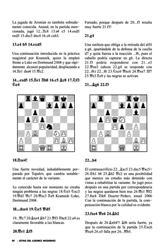 La jugada de Aronian es también sobrada­
mente conocida. Anand, en la partida men­
cionada, jugó 12..Jk8 13.e4 c5 14.exd5
exd5 15.dxc5 dxc4 16.c6 cxb3.
13.e4 b5 14.exd5
Una continuación introducida en la práctica
magistral por Krarnnik, quien la empleó
frente a Leko en D ortmund 2004 y que rápi­
damente alcanzó popularidad, desplazando a
14J3e l dxe4 15.'Wc2.
14...exd5 15J��el gb8 16.c5 .ic8 17.�0
�e4
18.gxe4!
Una fuerte novedad, indudablemente pre­
parada por Topalov, que cambia notable­
mente el carácter de la variante.
Lo conocido hasta ese momento no creaba
ningún problema a las negras 18.lüe5 lüxc3
19.'1Wd3 V!ic7 20.'Wxc3 l3e8 Krarnnik-Leko,
Dortmund 2004.
18...dxe4 19.�e5 Vd5
19...V!ic7 20.he4 i.b7 21.'1Wf3 l3bc8 22.a4 es
claramente favorable a las blancas.
20.Yfel .if5
66 • JOYAS DEL AJEDREZ MODERNO
Forzado, porque después de 20...f5 resulta
muy fuerte 2 l.f3!
21.g4
Una sutileza que obliga a la retirada del alfil
a g6, apartándole de la defensa de la casilla
d7 y quita fuerza a la reacción ...f6, pues el
caballo podría capturar en g6. La directa
2 l.f3 p odría resp onderse con 2 l...e3
22.V!ixe3 (ahora 22.g4 se resp onde con
22...f6) 22...f6 23.lüxc6 'Wxc6 24.'Wxe7 l3f7
25.'We3 l3e8 y las negras se activan.
21....ig6 22.0
22...b4
El contrasacrificio 22...i.xc5 23.dxc5 'Wxc5+
24.'it>h l b4 25.i.b2 V!ic2 es una posibilidad
que merece un estudio más detenido con
vistas a rehabilitar la variante. Se jugó poco
después en una partida por correspondencia
y las negras quedaron bien tras 26.'Wc l 'Wt2
27.fxe4 l3fe8 Duarte-Petkov, email 2006
Con la continuación de la partida, la com­
pensación blanca por la calidad es evidente.
23.fxe4 Yfe6 24..ib2
Después de 24.i.xb4?! i.f6 sería fuerte, ya
que la continuación de la partida 25.lüxc6
'Wxc6 26.e5 falla por 26...'Wb5.
 