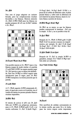 24....tf6
Tras esto el juego adquiere un carácter
forzado, pero las complicaciones resultan
favorables a las blancas. Merecía atención
24...1"!fe8 25.� f2 1"!bd8 pues las blancas no
pueden preparar d4-d5 con 26.1"!d l? debido
a 26...'Wxe5.
33.'tt>xg2 i.e4+ 34.'tt>g3 i.xd5 35.1"!d l y a
pesar de los alfiles de diferente color, el peón
pasado blanco y sobre todo la diferencia de
actividad de las piezas blancas, hacen la vic­
toria blanca cuestión de técnica.
29.tff2 Yfxg4 30.h3 Yfg5
30...m5 no es mejor, ya que las blancas
pueden contrarrestar la amenaza ...1"!e2 con
la simple 31.1"!e1 y no es posible evitar d5.
31.J.cl Yfh5
Después de 3 l...�xf6 32.�xf6 gxf6 33..if4
1"!bd8 34.d5 los peones avanzan sin impedi­
mentos, por ejemplo 34....ie4 35.d6 i.xg2
36.i>xg2 1"!e2+ 37.'tt>t3 1"!c2 38.1"!c l 1"!xcl
39..ixc l i> f8 40..if4.
32.J.f4 gbd8 33.c6 J.e4
Después de 33...1"!e2 la simple 34.'Wt3 es
ganadora, aunque 34.c7 1"!de8 35.�g3 tam-
25.�xc6! Yfxc6 26.e5 Yfa6 bién debe ser suficiente.
Una posible mejora es 26...m5!? pues si las 34.c7 gcs 35.gel Yfg6
blancas juegan de modo similar a la partida
27.exf6 1"!fe8 28.'Wf l las negras pueden jugar
28...1"!e2 gracias a que su dama está defendi­
da. Pero tras 28.'Wg3 es difícil sugerir nada
satisfactorio para el negro, pues 28...'We2
29.�f2 transpone a la misma posición que la
partida.
27.exf6 gres
A 27...�xf6 seguiría 28.�f2 preparando d5,
pues, al igual que ocurre en la partida, tras el
cambio de damas los peones pasados blancos
resultan imparables.
28.Vfl Yfe2
El intento de activar el alfil con 21L..id3
falla por 29.�f4 con peligrosas amenazas,
pues si 29...�xf6 30.'Wxf6 gxf6 3 l.d5 y no
resulta suficiente 31...1"!e2 32.i.xf6 1"!xg2+
Otro sacrificio de calidad, curiosamente en
la misma casilla, que pone fin a la lucha,
pues las torres negras serán imp otentes
JOYAS DEL AJEDREZ MODERNO • 67
 