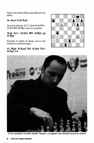 frente a los peones blancos apoyados por sus
alfiles.
36• .J:ixe4 37.d5 gce8
Ya no hay solución. Si 37..J:!ee8 38.d6 '<Mfb l+
39.'it>h2 �f5 40.�g3 como en la partida.
38.d6 gel+ 39.C�h2 ffff5 40.fffg3 g6
41.Vg5
Forzando el cambio de damas, con lo cual
termina la resistencia negra.
41.•.Vxg5 42..ixg5 gdl 43..ic6 ge2+
44.C�g3 1-0
El ex campeón mundial Vese/in Topalov, un jugador que siempre busca la victoria
68 • JOYAS DEL AJEDREZ MODERNO
 