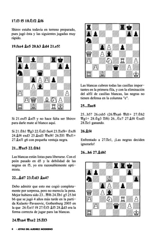 17.f3 f5 18.c!!�f2 i.f6
Shirov estaba todavía en terreno preparado,
pues jugó ésta y las siguientes jugadas muy
rápido.
19.fxe4 i.eS 20.h3 i.d4 21.e5!
Si 2l.exf5 .ixf5 y no hace falta ser Shirov
para darle mate al blanco aquí.
Si 21.�hl �g3 22.tt:ld3 fxe4 23.Elxf8+ �xf8
24..if4 exd3 25..ixd3 �xf4! 26.Elfl �xfl+
27..ixfl g6 con pequeña ventaja negra.
21...ft'xe5 22.c;!,>ht
Las blancas están listas para liberarse. Con el
peón pasado en d5 y la debilidad de las
negras en f5, yo era razonablemente opti­
mista.
22...i.d7 23.�d3 i.a4?
Debo admitir que esto me cogió completa­
mente por sorpresa, pero no merecía la pena.
Mejor hubiera sido 23...�f6 24.Elbl g5 25.b4
b6 que se jugó 4 años más tarde en la parti­
da Kulaots-Pavasovic, Gothenburg 2005 en
la que 26.tt:lei ! f4 27.tt:lf3 .if5 28..id3 era la
forma correcta de jugar para las blancas.
24.ft'xa4 ft'xe2 25J�f3
6 • JOYAS DEL AJEDREZ MODERNO
Las blancas cubren todas las casillas impor­
tantes en la primera fila, y con la eliminación
del alfil de casillas blancas, las negras no
tienen defensa en la columna "e".
25..J�ae8
25...b5? 26.cxb5 (26.�xa6 �di + 27.�h2
�gl+ 28.�g3 Elf6) 26...tt:lc7 27..if4 tt:lxd5
28.Elel ganando.
26.i.f4
Enfrentado a 27.Elel, ¡Las negras deciden
ignorarlo!
26...h6 27.i.d6!
 