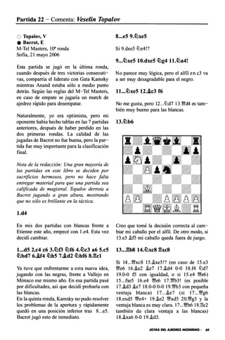 Partida 22 - Comenta: Vese/in Topalov
O Topalov, V
e Bacrot, E
M-Tel Masters, 10" ronda
Sofía, 21 mayo 2006
Esta partida se jugó en la última ronda,
cuando después de tres victorias consecuti­
vas, compartía el liderato con Gata Kamsky
mientras Anand estaba sólo a medio punto
detrás. Según las reglas del M-Tel Masters,
en caso de empate se jugaría un match de
ajedrez rápido para desempatar.
Naturalmente, yo era optimista, pero mi
oponente había hecho tablas en las 7 partidas
anteriores, después de haber perdido en las
dos primeras rondas. La calidad de las
jugadas de Bacrot no fue buena, pero la par­
tida fue muy importante para la clasificación
final.
Nota de la redacción: Una gran mayoría de
las partidas en este libro se deciden por
sacrificios hermosos, pero no hace falta
entregar material para que una partida sea
calificada de magistral. Topalov derrota a
Bacrot jugando a gran altura, mostrando
que no sólo es brillante en la táctica.
l.d4
En mis dos partidas con blancas frente a
Etienne este año, empecé con l .e4. Esta vez
decidí cambiar.
l...d5 2.c4 c6 3.�f3 �f6 4.�c3 a6 5.c5
�bd7 6..if4 �h5 7..id2 �hf6 8J�kl
Ya tuve que en frentarme a esta nueva idea,
jugando con las negras, frente a Vallejo en
Mónaco ese mismo año. En esa partida pasé
por dificultades, así que decidí probarla con
las blancas.
En la quinta ronda, Kamsky no pudo resolver
los problemas de la apertura y rápidamente
quedó en una posición inferior tras 8...e5.
Bacrot jugó esto de inmediato.
8...e5 9.�xe5
Si 9.dxe5 lt:le4!?
9...�xe5 10.dxe5 �g4 l l.�a4!
No parece muy lógica, pero el alfil en c3 va
a ser muy desagradable para el negro.
l l...�xe5 12..lc3 f6
No me gusta, pero 12...lt:ld7 l3.Wfd4 es tam­
bién muy bueno para las blancas.
Creo que tomé la decisión correcta al cam­
biar mi caballo por el alfil. De otro modo, si
13.e3 i.f5 mi caballo queda fuera de juego.
13..J�b8 14.�xc8 �bc8
Si 14...'�xc8 15.i.xe5!? (en caso de 15.e3
Wfe6 16..ie2 .ie7 17.i.d4 0-0 18.f4 lt:ld7
19.0-0 f5 con igualdad, o si 15.e4 �e6)
15... fxe5 16.e4 Wfe6 17.�3! (es posible
17.i.d3 i.e7 18.0-0 0-0 19.�3 con pequeña
ventaja blanca) 17....ie7 (si 17...�g6
18.exd5 �e4+ 19..ie2 �xd5 20.�g3 y la
ventaja blanca es muy clara. 17...�6 18J'k2
también da clara ventaja a las blancas)
18.i.xa6 0-0 19..id3.
JOYAS DEL AJEDREZ MODERNO - 69
 