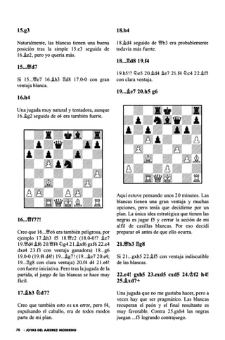 15.g3
Naturalmente, las blancas tienen una buena
posición tras la simple 15.e3 seguida de
16.!e2, pero yo quería más.
15...tfd7
18.b4
18..id4 seguido de '!Wb3 era probablemente
todavía más fuerte.
18..J�d8 19.f4
19.h5!? tt:le5 20.i.d4 i.e7 2 l.f4 tt:lc4 22..if5
Si 15...Wfe7 16.i.h3 gd8 17.0-0 con gran con clara ventaja.
ventaja blanca.
16.h4
Una jugada muy natural y tentadora, aunque
16.i.g2 seguida de e4 era también fuerte.
16...tfti?!
Creo que 16...Wfe6 era también peligrosa, por
ejemplo 17.i.h3 f5 18.Wfc2 (18.0-0!? i.e7
19.�d4 i.f6 20.Wff4 tt:lg4 2I.i.xf6gxf6 22.e4
dxe4 23.f3 con ventaja ganadora) 18...g6
19.0-0 (19.f4 d4!) 19...i.g7! (19...i.e7 20.e4;
19...gg8 con clara ventaja) 20.f4 d4 2 l.e4!
con fuerte iniciativa. Pero tras la jugada de la
partida, el juego de las blancas se hace muy
fácil.
17..lh3 �d7?
Creo que también esto es un error, pero f4,
expulsando el caballo, era de todos modos
parte de mi plan.
70 • JOYAS DEL AJEDREZ MODERNO
19....le7 20.h5 g6
Aquí estuve pensando unos 20 minutos. Las
blancas tienen una gran ventaja y muchas
opciones, pero tenía que decidirme por un
plan. La única idea estratégica que tienen las
negras es jugar f5 y cerrar la acción de mi
alfil de casillas blancas. Por eso decidí
preparar e4 antes de que ello ocurra.
2t.tfb3 ggs
Si 2 l...gxh5 22..if5 con ventaja indiscutible
de las blancas.
22.e4! gxh5 23.exd5 cxd5 24.'it?f2 h4!
25..ixd7+
Una jugada que no me gustaba hacer, pero a
veces hay que ser pragmático. Las blancas
recuperan el peón y el final resultante es
muy favorable. Contra 25.gxh4 las negras
juegan ...f5 logrando contrajuego.
 