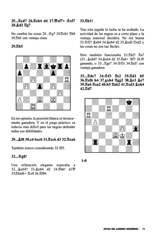25..J�bd7 26J�xh4 d4 27.Yfxt7+ �xt7
28..id2 gg7
No cambia las cosas 28...<;t>g7 29.l3ch l l3h8
30.l3h5 con ventaja clara.
29.gh5
En mi opinión, la posición blanca es técnica­
mente ganadora. Y en el juego práctico, es
todavía más di fícil para las negras defender
todas sus debilidades.
29....if8 30.c6 bxc6 31.gxc6 d3 32.gxa6
También estuve considerando 32.l3f5.
32...�g8!
Una refutación elegante esperaba a
32....txb4? 33..txb4 d2 34.l3h6! d i �
35.l3hxf6+ <;t>e8 36.l3f8#.
33.ghl !
Tras esta jugada la lucha se ha acabado. La
actividad de las negras es a corto plazo y la
ventaja material decidirá. No era buena
33.<;t>f3? hb4 34.i.xb4 d2 35..txd2 l3xd2 y
las cosas no son tan fáciles.
Pero también funcionaba 33.l3h2 ! l3a7
(33....txb4? 34..txb4 d2 35.l3a8+ <;t>fl 36.f5
ganando, o 33... l3ge7 34.<;t>f3) 34.l3a5 ! con
ventaja ganadora.
33...gde7 34.�13 ge2 35.gdl h5
36Jhf6 h4 37.gxh4 ggg2 38..ie3 .ie7
39.ga6 gxa2 40.b5 gab2 41.gxd3 .ixh4
42.gd7
1-0
JOYAS DEL AJEDREZ MODERNO · 71
 