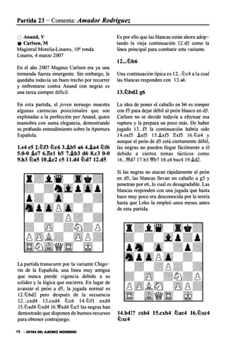 Partida 23 - Comenta: Amador Rodríguez
O Anand, V
e Carlsen, M
Magistral Morelia-Linares, 10" ronda
Linares, 4 marzo 2007
En el año 2007 Magnus Carlsen era ya una
tremenda fuerza emergente. Sin embargo, le
quedaba todavía un buen trecho por recorrer
y en frentarse contra Anand con negras es
una tarea siempre di ficil.
En esta partida, el joven noruego muestra
algunas carencias posicionales que son
explotadas a la perfección por Anand, quien
maniobra con suma elegancia, demostrando
su profundo entendimiento sobre la Apertura
Española.
l.e4 eS 2.�0 �c6 J..ibS a6 4.J.a4 �f6
S.0-0 i.e7 6J�el bS 7..ib3 d6 8.c3 0-0
9.h3 �aS 10.J.c2 eS l l.d4 �d7 12.dS
La partida transcurre por la variante Chigo­
rin de la Española, una línea muy antigua
que nunca pierde vigencia debido a su
solidez y la lógica que encierra. En lugar de
avanzar el peón a d5, la jugada normal es
12.tt::lbd2 pero después de la secuencia
12...cxd4 l3.cxd4 tt::lc6 14.tt::lf l exd4
15.tt::lxd4 tt::lxd4 16.�xd4 tt::le5 las negras han
demostrado que disponen de buenos recursos
para obtener contrajuego.
72 • JOYAS DEL AJEDREZ MODERNO
Es por ello que las blancas están ahora adop­
tando la vieja continuación 12.d5 como la
línea principal para combatir esta variante.
12...�b6
Una continuación típica es 12...tt::lc4 a la cual
las blancas responden con 13.a4.
13.�bd2 g6
La idea de poner el caballo en b6 es romper
con f5 para dejar débil al peón blanco en d5.
Carlsen no se decide todavía a efectuar esa
ruptura y la prepara un poco más. De haber
jugado l3...f5 la continuación habría sido
1 4.exf5 i.xf5 15.i.xf5 E:xf5 16. tt::le4 y
aunque el peón de d5 está ciertamente débil,
las negras no pueden llegar fácilmente a él
debido a ciertos temas tácticos como
16...�d7 17.b3 �7 18.c4 bxc4 19.i.d2.
Si las negras no atacan rápidamente al peón
en d5, las blancas llevan un caballo a g5 y
penetran por e6, lo cual es desagradable. Las
blancas responden con una jugada que hasta
hace muy poco era desconocida por la teoría
hasta que Leko la empleó unos meses antes
de esta partida.
14.b4!? cxb4 1S.cxb4 �ac4 16.�xc4
�xc4
 