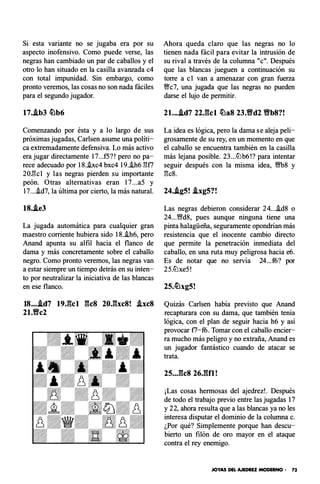 Si esta variante no se jugaba era por su
aspecto inofensivo. Como puede verse, las
negras han cambiado un par de caballos y el
otro lo han situado en la casilla avanzada c4
con total impunidad. Sin embargo, como
pronto veremos, las cosas no son nada fáciles
para el segundo jugador.
17.�b3 �b6
Comenzando por ésta y a lo largo de sus
próximas jugadas, Carlsen asume una políti­
ca extremadamente defensiva. Lo más activo
era jugar directamente 17...f5?! pero no pa­
rece adecuado por 18..ixc4 bxc4 19..ih6 l'!f7
20.l'!c1 y las negras pierden su importante
peón. Otras alternativas eran 17...a5 y
17....id7, la última por cierto, la más natural.
18..ie3
La jugada automática para cualquier gran
maestro corriente hubiera sido 18..ih6, pero
Anand apunta su alfil hacia el flanco de
dama y más concretamente sobre el caballo
negro. Como pronto veremos, las negras van
a estar siempre un tiempo detrás en su inten­
to por neutralizar la iniciativa de las blancas
en ese flanco.
18...�d7 19J��cl gcs 20J3xc8! �xc8
21.Wfc2
Ahora queda claro que las negras no lo
tienen nada fácil para evitar la intrusión de
su rival a través de la columna "e". Después
que las blancas jueguen a continuación su
torre a e1 van a amenazar con gran fuerza
Wfc7, una jugada que las negras no pueden
darse el lujo de permitir.
21....id7 22.gc1 �aS 23.Wfd2 Wfb8?!
La idea es lógica, pero la dama se aleja peli­
grosamente de su rey, en un momento en que
el caballo se encuentra también en la casilla
más lejana posible. 23...4Jb6!? para intentar
seguir después con la misma idea , Wfb8 y
l'!c8.
24..ig5! i.xg5?!
Las negras debieron considerar 24....id8 o
24...Wffd8, pues aunque ninguna tiene una
pinta halagüeña , seguramente opondrían más
resistencia que el inocente cambio directo
que permite la penetración inmediata del
caballo, en una ruta muy peligrosa hacia e6.
Es de notar que no servía 24...f6? por
25.4Jxe5!
Quizás Carlsen había previsto que Anand
recapturara con su dama , que también tenía
lógica, con el plan de seguir hacia h6 y así
provocar f7-f6. Tomar con el caballo encier­
ra mucho más peligro y no extraña, Anand es
un jugador fantástico cuando de atacar se
trata.
25..J�c8 26JU1 !
¡Las cosas hermosas del ajedrez!. Después
de todo el trabajo previo entre las jugadas 17
y 22, ahora resulta que a las blancas ya no les
interesa disputar el dominio de la columna c.
¿Por qué? Simplemente porque han descu­
bierto un filón de oro mayor en el ataque
contra el rey enemigo.
JOYAS DEL AJEDREZ MODERNO - 73
 