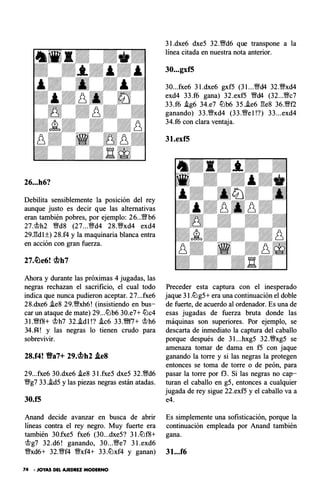 26...h6?
Debilita sensiblemente la posición del rey
aunque justo es decir que las alternativas
eran también pobres, por ejemplo : 26...V�'b6
27,<¡f;lh2 �d8 (27...�d4 28.�xd4 exd4
29.gd l ±) 28.f4 y la maquinaria blanca entra
en acción con gran fuerza.
Ahora y durante las próximas 4 jugadas, las
negras rechazan el sacri ficio, el cual todo
indica que nunca pudieron aceptar. 27...fxe6
28.dxe6 i.e8 29.�xh6! (insistiendo en bus­
car un ataque de mate) 29...lLlb6 30.e7+ lLlc4
3 l.�f8+ <¡f;lh7 32..id l!? i.c6 33.�f7+ <¡f;lh6
34.f4! y las negras lo tienen crudo para
sobrevivir.
28.f4! Va7+ 29.cbh2 .tes
29...fxe6 30.dxe6 .ie8 3 l.fxe5 dxe5 32.�d6
�g7 33.i.d5 y las piezas negras están atadas.
30.f5
Anand decide avanzar en busca de abrir
líneas contra el rey negro. Muy fuerte era
también 30.fxe5 fxe6 (30...dxe5? 3 l.lLlf8+
<¡f;lg7 32.d6! ganando, 30...�e7 3 l.exd6
�xd6+ 32.�f4 �xf4+ 33.lLlxf4 y ganan)
74 • JOYAS DEL AJEDREZ MODERNO
3 l.dxe6 dxe5 32.�d6 que transpone a la
línea citada en nuestra nota anterior.
30...gxf5
30...fxe6 3 l.dxe6 gx f5 (3 l...�d4 32.�xd4
exd4 33.f6 gana) 32.exf5 �d4 (32...�c7
33.f6 .ig6 34.e7 lLlb6 35.i.e6 ge s 36.�f2
ganando) 33.�xd4 (33.�e l!?) 33...exd4
34.f6 con clara ventaja.
31.exf5
Preceder esta captura con el inesperado
jaque 3I.lLlg5+ era una continuación el doble
de fuerte, de acuerdo al ordenador. Es una de
esas jugadas de fuerza bruta donde las
máquinas son superiores. Por ejemplo, se
descarta de inmediato la captura del caballo
porque después de 3 l...hxg5 32.�xg5 se
amenaza tomar de dama en f5 con jaque
ganando la torre y si las negras la protegen
entonces se toma de torre o de peón, para
pasar la torre por f3. Si las negras no cap­
turan el caballo en g5, entonces a cualquier
jugada de rey sigue 22.exf5 y el caballo va a
e4.
Es simplemente una sofisticación, porque la
continuación empleada por Anand también
gana.
31.. .f6
 