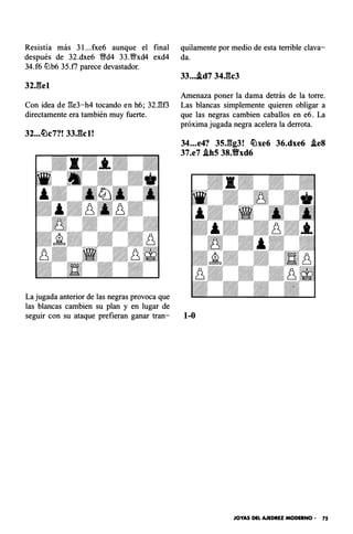 Resistía más 3 l...fxe6 aunque el final
después de 32.dxe6 ffd4 33.Wfxd4 exd4
34.f6 lLlb6 35.f7 parece devastador.
32J:�el
Con idea de l:!e3-h4 tocando en h6; 32.1::!0
directamente era también muy fuerte.
32...tt:lc7?! 33,gcl!
La jugada anterior de las negras provoca que
las blancas cambien su plan y en lugar de
quilamente por medio de esta terrible clava­
da.
33....ld7 34,gc3
Amenaza poner la dama detrás de la torre.
Las blancas simplemente quieren obligar a
que las negras cambien caballos en e6. La
próxima jugada negra acelera la derrota.
34...e4? 35,gg3! tt:lxe6 36.dxe6 .leS
37.e7 .lbS 38.Vxd6
seguir con su ataque prefieran ganar tran- 1-0
JOYAS DEL AJEDREZ MODERNO • 75
 