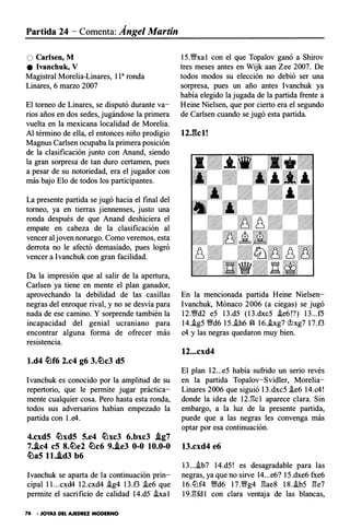 Partida 24 - Comenta: Ángel Martín
O Carlsen, M
e Ivanchuk, V
Magistral Morelia-Linares, 113 ronda
Linares, 6 marzo 2007
El torneo de Linares, se disputó durante va­
rios años en dos sedes, jugándose la primera
vuelta en la mexicana localidad de Morelia.
Al término de ella, el entonces niño prodigio
Magnus Carlsen ocupaba la primera posición
de la clasificación junto con Anand, siendo
la gran sorpresa de tan duro certamen, pues
a pesar de su notoriedad, era el jugador con
más bajo Elo de todos los participantes.
La presente partida se jugó hacia el final del
torneo, ya en tierras jiennenses, justo una
ronda después de que Anand deshiciera el
empate en cabeza de la clasificación al
vencer al joven noruego. Como veremos, esta
derrota no le afectó demasiado, pues logró
vencer a lvanchuk con gran facilidad.
Da la impresión que al salir de la apertura,
Carlsen ya tiene en mente el plan ganador,
aprovechando la debilidad de las casillas
negras del enroque rival, y no se desvía para
nada de ese camino. Y sorprende también la
incapacidad del genial ucraniano para
encontrar alguna forma de ofrecer más
resistencia.
l.d4 �f6 2.c4 g6 3.�c3 dS
lvanchuk es conocido por la amplitud de su
repertorio, que le permite jugar práctica­
mente cualquier cosa. Pero hasta esta ronda,
todos sus adversarios habían empezado la
partida con l.e4.
4.cxdS �xdS S.e4 �xc3 6.bxc3 /tg7
7./tc4 eS 8.�e2 �c6 9./te3 0-0 10.0-0
�as 1 1./td3 b6
lvanchuk se aparta de la continuación prin­
cipal l l...cxd4 12.cxd4 .ig4 l3.f3 .ie6 que
permite el sacrificio de calidad 14.d5 .ixa l
76 • JOYAS DEL AJEDREZ MODERNO
15.�xa l con el que Topalov ganó a Shirov
tres meses antes en Wijk aan Zee 2007. De
todos modos su elección no debió ser una
sorpresa, pues un año antes lvanchuk ya
había elegido la jugada de la partida frente a
Heine Nielsen, que por cierto era el segundo
de Carlsen cuando se jugó esta partida.
12.gcl!
En la mencionada partida Heine Nielsen­
Ivanchuk, Mónaco 2006 (a ciegas) se jugó
12.�d2 e5 l3.d5 (13.dxc5 .ie6!?) l3...f5
14.i.g5 �d6 15..ih6 f4 16..ixg7 cJ?xg7 17.f3
c4 y las negras quedaron muy bien.
12...cxd4
El plan 12...e5 había sufrido un serio revés
en la partida Topalov -Svidler, Morelia­
Linares 2006 que siguió 13.dxc5 .ie6 14.c4!
donde la idea de 12Jk1 aparece clara. Sin
embargo, a la luz de la presente partida,
puede que a las negras les convenga más
optar por esa continuación .
13.cxd4 e6
l3....ib7 14.d5! es desagradable para las
negras, ya que no sirve 14...e6? 15.dxe6 fxe6
16.lt:lf4 �d6 17.�g4 �ae8 18..ib5 �e7
19.�fd l con clara ventaja de las blancas,
 