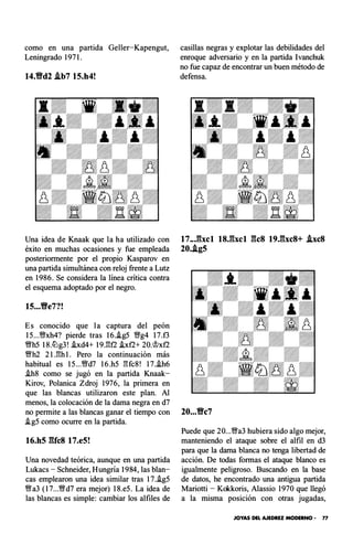 como en una partida Geller-Kapengut,
Leningrado 197 1.
14.Vd2 .lb7 15.h4!
Una idea de Knaak que la ha utilizado con
éxito en muchas ocasiones y fue empleada
posteriormente por el propio Kasparov en
una partida simultánea con reloj frente a Lutz
en 1986. Se considera la línea crítica contra
el esquema adoptado por el negro.
15...Ve7?!
Es conocido que la captura del peón
15...VNxh4? pierde tras 16..tg5 YNg4 17.f3
VNh5 18.lLlg3! .!xd4+ 19 J'!f2 .tx f2+ 20.�x f2
'!Wh2 2 l.l'!h l. Pero la continuación más
habitual es 15...VNd7 16.h5 l'!fc8! 17..ih6
.ih8 como se jugó en la partida Knaak­
Kirov, Polanica Zdroj 1976, la primera en
que las blancas utilizaron este plan. Al
menos, la colocación de la dama negra en d7
no permite a las blancas ganar el tiempo con
.tg5 como ocurre en la partida.
16.h5 �Uc8 17.e5!
Una novedad teórica, aunque en una partida
Lukacs - Schneider, Hungría 1984, las blan­
cas emplearon una idea similar tras 17..ig5
VNa3 ( 17...VNd7 era mejor) 18.e5. La idea de
las blancas es simple : cambiar los alfiles de
casillas negras y explotar las debilidades del
enroque adversario y en la partida lvanchuk
no fue capaz de encontrar un buen método de
defensa.
17..J�xcl 18J�xcl gcs 19.gxc8+ .lxc8
20..lg5
20...Vc7
Puede que 20...'�a3 hubiera sido algo mejor,
manteniendo el ataque sobre el alfil en d3
para que la dama blanca no tenga libertad de
acción. De todas formas el ataque blanco es
igualmente peligroso. Buscando en la base
de datos, he encontrado una antigua partida
Mariotti - Kokkoris, Alassio 1970 que llegó
a la misma posición con otras jugadas,
JOYAS DEL AJEDREZ MODERNO • 77
 