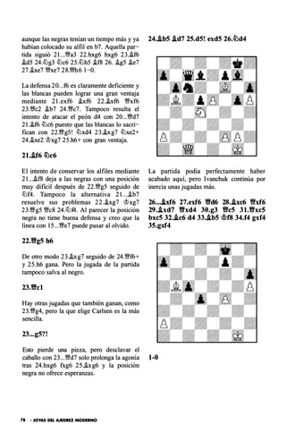 aunque las negras tenían un tiempo más y ya 24..lb5 .ld7 25.d5! exd5 26.�d4
habían colocado su alfil en b7. Aquella par-
tida siguió 2 l...�a3 22.hxg6 hxg6 23.i.f6
i.d5 24.tlJg3 tlJc6 25.tlJh5 i. f8 26. i.g5 i.e7
27.i.xe7 �xe7 28.m6 1-0.
La defensa 20...f6 es claramente deficiente y
las blancas pueden lograr una gran ventaja
mediante 2 l.exf6 i.xf6 22.i.xf6 �xf6
23.�c2 i.b7 24.�c7. Tampoco resulta el
intento de atacar el peón d4 con 20...�d7
2 l.i.f6 tlJc6 puesto que las blancas lo sacri­
fican con 22.Wg5! tlJxd4 23.hg7 tlJxe2+
24.he2 @xg7 25.h6+ con gran ventaja.
21..lf6 �c6
El intento de conservar los alfiles mediante
21...i. f8 deja a las negras con una posición
muy di ficil después de 22.�g5 seguido de
tlJf4. Tampoco la alternativa 2 l...i.b7
resuelve sus problemas 22.i.xg7 @xg7
23.Wg5 �c8 24.tlJf4. Al parecer la posición
negra no tiene buena defensa y creo que la
línea con 15...�e7 puede pasar al olvido.
22.Vg5 h6
De otro modo 23.hg7 seguido de 24.�f6+
y 25.h6 gana. Pero la jugada de la partida
tampoco salva al negro.
23.Vcl
Hay otras jugadas que también ganan, como
23.�g4, pero la que elige Carlsen es la más
sencilla.
23...g5?!
La partida podía perfectamente haber
acabado aquí, pero Ivanchuk continúa por
inercia unas jugadas más.
26....ixf6 27.exf6 Vd6 28..ixc6 Vxf6
29..lxd7 Vxd4 30.g3 VeS 3 1.Vxc5
bxc5 32..lc6 d4 33..ib5 c.t>f8 34.f4 gxf4
35.gxf4
Esto pierde una pieza, pero desclavar el
caballo con 23...�d7 solo prolonga la agonía 1-0
tras 24.hxg6 fxg6 25.hg6 y la posición
negra no ofrece esperanzas.
78 • JOYAS DEL AJEDREZ MODERNO
 