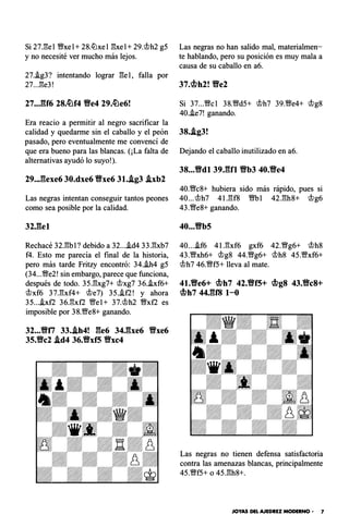 Si 27.l:l:el �xel+ 28.ltlxel l'!xel+ 29.t>h2 g5
y no necesité ver mucho más lejos.
27.J.g3? intentando lograr l'!el, falla por
27...1'!e3!
27..JU6 28.�f4 Yfe4 29.�e6!
Era reacio a permitir al negro sacrificar la
calidad y quedarme sin el caballo y el peón
pasado, pero eventualmente me convencí de
que era bueno para las blancas. (¡La falta de
alternativas ayudó lo suyo!).
29..J:�exe6 30.dxe6 Yfxe6 31..ig3 .ixb2
Las negras intentan conseguir tantos peones
como sea posible por la calidad.
32J�el
Rechacé 32.1'!bl? debido a 32...J.d4 33.1'!xb7
f4. Esto me parecía el final de la historia,
pero más tarde Fritzy encontró: 34.J.h4 g5
(34...�e2! sin embargo, parece que funciona,
después de todo. 35.1'!xg7+ t>xg7 36.i.xf6+
t>xf6 37.1'!xf4+ t>e7) 35.i.f2! y ahora
35...J.xf2 36.1'!xf2 Wel+ 37.t>h2 �xf2 es
imposible por 38.We8+ ganando.
32...Yfti 33..ih4! ile6 34J�xe6 Yfxe6
35.Yfc2 .id4 36.Yfxf5 Yfxc4
Las negras no han salido mal, materialmen­
te hablando, pero su posición es muy mala a
causa de su caballo en a6.
Si 37...�cl 38.�d5+ t>h7 39.�e4+ t>g8
40.i.e7! ganando.
38..ig3!
Dejando el caballo inutilizado en a6.
38...Yfdl 39.ilfl Yfb3 40.Yfe4
40.�c8+ hubiera sido más rápido, pues si
40...t>h7 41.1'!f8 �bl 42.1'!h8+ t>g6
43.�e8+ ganando.
40...Yfb5
40....if6 41.1'!xf6 gxf6 42.�g6+ t>h8
43.�xh6+ t>g8 44.�g6+ t>h8 45.Wxf6+
t>h7 46.�f5+ lleva al mate.
41.Yfe6+ cbh7 42.Yff5+ cbg8 43.Yfc8+
cbh7 44JU8 1-0
Las negras no tienen defensa satisfactoria
contra las amenazas blancas, principalmente
45.�f5+ o 45.1'!h8+.
JOYAS DEL AJEDREZ MODERNO • 7
 