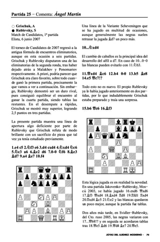 Partida 25 - Comenta: Ángel Martín
O Grischuk,A
e Rublevsky, S
Match de Candidatos, 1a partida
Elista, 6 juni o 2007
El torneo de Candidatos de 2007 regresó a la
antigua fórmula de encuentros eliminatorios,
aunque en esta ocasión a seis partidas.
Grischuk y Rublevsky disputaron una de las
eliminatorias de la segunda ronda, tras haber
dejado atrás a Malakhov y Ponomariov
respectivamente. A priori, podría parecer que
Grischuk era claro favorito, sobre todo cuan­
do ganó la primera partida, precisamente la
que vamos a ver a continuación. Sin embar­
go, Rublevsky demostró ser un duro rival,
pues consiguió equilibrar el encuentro al
ganar la cuarta partida, siendo tablas las
restantes. En el desempate a rápidas,
Grischuk se mostró muy superior, logrando
2,5 puntos en tres partidas.
La presente partida muestra una l ínea de
apertura algo deficiente p or parte de
Rublevsky que Grischuk refuta de modo
brillante con un sacrificio de pieza que tal
vez ya tenía estudiado previamente.
l.e4 c5 2.�f3 e6 3.d4 cxd4 4.�xd4 �c6
5.�c3 a6 6.J.e2 d6 7.0-0 �f6 8.J.e3
.id7 9.a4 J.e7 10.f4
Una l ínea de la Variante Scheveningen que
se ha jugado en multitud de ocasiones,
aunque generalmente las negras suelen
retrasar la jugada .id7 un poco más.
10...�xd4
El cambio de caballos es la principal idea del
desarrollo del alfil a d7. En caso de 10...0-0
las blancas pueden evitarlo con 11.ltJb3.
1 1.1fxd4 J.c6 12.b4 0-0 13.b5 .ie8
14.e5 1fc7!?
Todo esto no es nuevo. El propio Rublevsky
ya lo hab ía jugado anteriormente en dos par­
tidas, por lo que indudablemente Grischuk
estaba preparado y tra ía una sorpresa.
15.b6 1fc6 16.J.f3
Esta lógica jugada es en realidad la novedad .
En una partida Jak ovenko-Rublevsky, Mos­
cú 2003, se hab ía jugado 16.exd6 �xd6
17..if3 �xd4 18..ixd4 gd8 19 _gfd1 gxd4
20.gxd4 .ic5 21.ltJe2 y las blancas quedaron
un poco mejor, aunque la partida fue tablas.
Dos años más tarde, en Svidler-Rublevsky,
del Cto. ruso 2005, las negras variaron con
17...�8!? y en seguida se acordaron tablas
tras 18.�e5 .id6 19.�d4 .ie7 20.�e5.
JOYAS DEL AJEDREZ MODERNO • 79
 